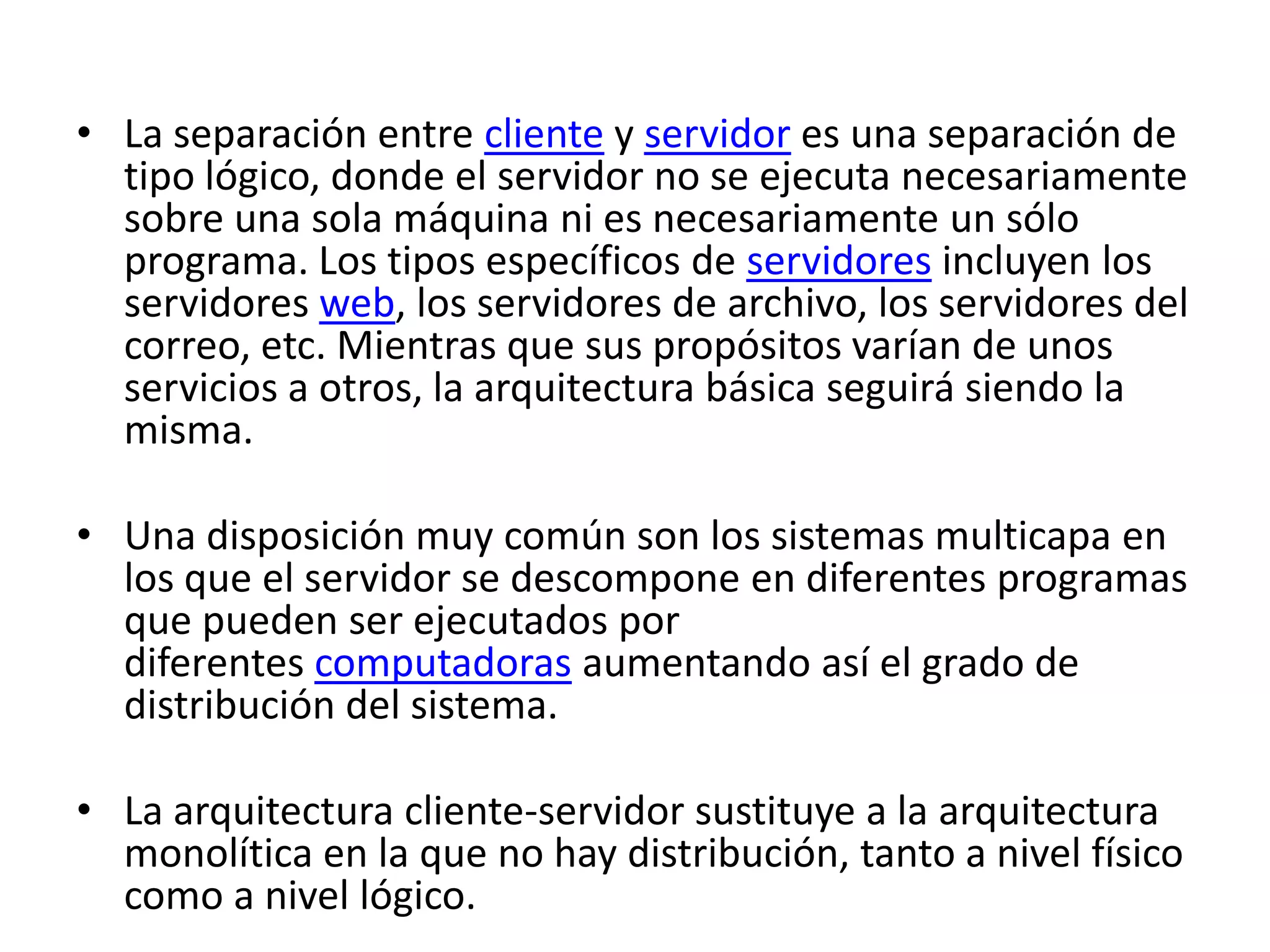• La separación entre cliente y servidor es una separación de
tipo lógico, donde el servidor no se ejecuta necesariamente
sobre una sola máquina ni es necesariamente un sólo
programa. Los tipos específicos de servidores incluyen los
servidores web, los servidores de archivo, los servidores del
correo, etc. Mientras que sus propósitos varían de unos
servicios a otros, la arquitectura básica seguirá siendo la
misma.

• Una disposición muy común son los sistemas multicapa en
los que el servidor se descompone en diferentes programas
que pueden ser ejecutados por
diferentes computadoras aumentando así el grado de
distribución del sistema.
• La arquitectura cliente-servidor sustituye a la arquitectura
monolítica en la que no hay distribución, tanto a nivel físico
como a nivel lógico.

 