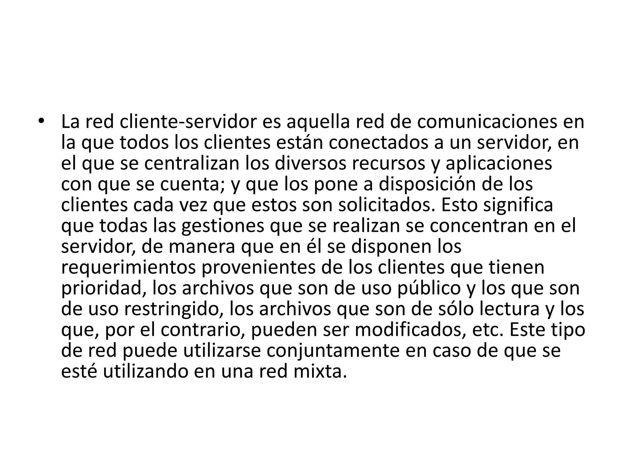 • La red cliente-servidor es aquella red de comunicaciones en
la que todos los clientes están conectados a un servidor, en
el que se centralizan los diversos recursos y aplicaciones
con que se cuenta; y que los pone a disposición de los
clientes cada vez que estos son solicitados. Esto significa
que todas las gestiones que se realizan se concentran en el
servidor, de manera que en él se disponen los
requerimientos provenientes de los clientes que tienen
prioridad, los archivos que son de uso público y los que son
de uso restringido, los archivos que son de sólo lectura y los
que, por el contrario, pueden ser modificados, etc. Este tipo
de red puede utilizarse conjuntamente en caso de que se
esté utilizando en una red mixta.

 