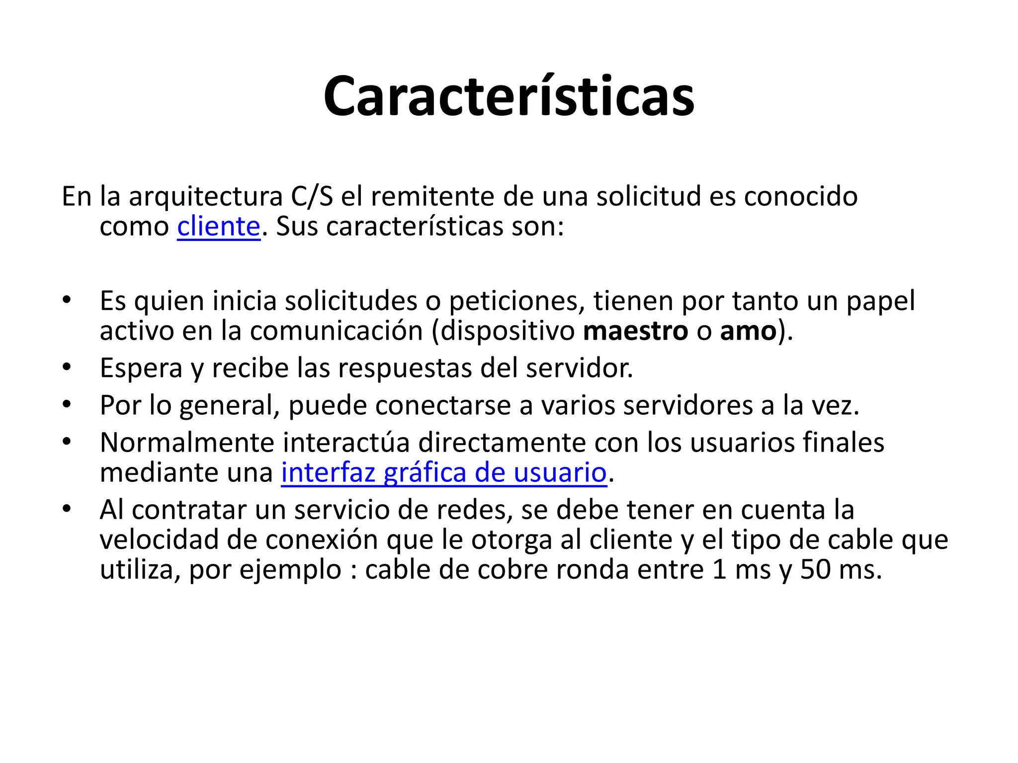 Características
En la arquitectura C/S el remitente de una solicitud es conocido
como cliente. Sus características son:
• Es quien inicia solicitudes o peticiones, tienen por tanto un papel
activo en la comunicación (dispositivo maestro o amo).
• Espera y recibe las respuestas del servidor.
• Por lo general, puede conectarse a varios servidores a la vez.
• Normalmente interactúa directamente con los usuarios finales
mediante una interfaz gráfica de usuario.
• Al contratar un servicio de redes, se debe tener en cuenta la
velocidad de conexión que le otorga al cliente y el tipo de cable que
utiliza, por ejemplo : cable de cobre ronda entre 1 ms y 50 ms.

 