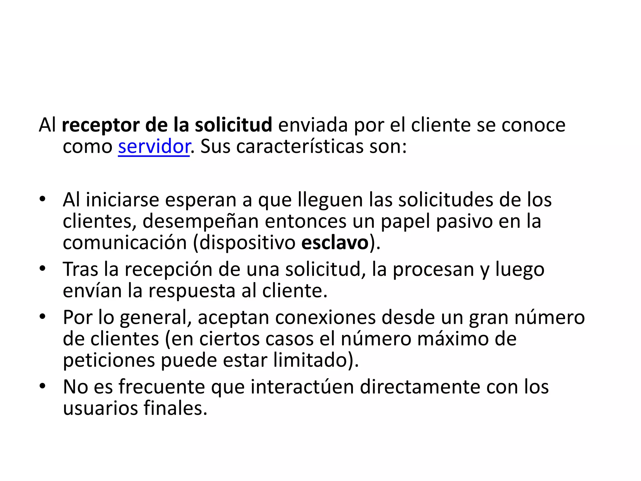 Al receptor de la solicitud enviada por el cliente se conoce
como servidor. Sus características son:
• Al iniciarse esperan a que lleguen las solicitudes de los
clientes, desempeñan entonces un papel pasivo en la
comunicación (dispositivo esclavo).
• Tras la recepción de una solicitud, la procesan y luego
envían la respuesta al cliente.
• Por lo general, aceptan conexiones desde un gran número
de clientes (en ciertos casos el número máximo de
peticiones puede estar limitado).
• No es frecuente que interactúen directamente con los
usuarios finales.

 