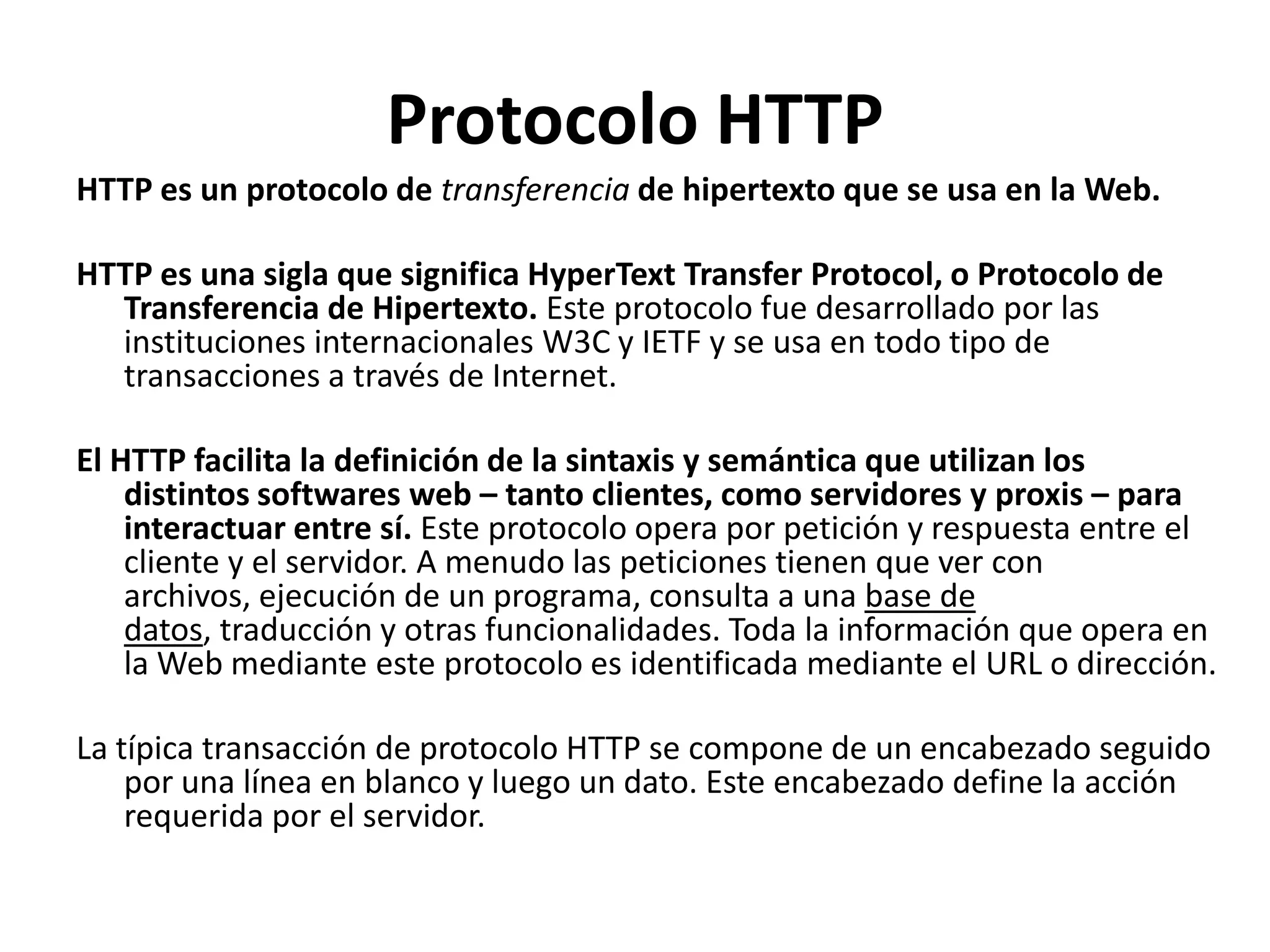 Protocolo HTTP
HTTP es un protocolo de transferencia de hipertexto que se usa en la Web.
HTTP es una sigla que significa HyperText Transfer Protocol, o Protocolo de
Transferencia de Hipertexto. Este protocolo fue desarrollado por las
instituciones internacionales W3C y IETF y se usa en todo tipo de
transacciones a través de Internet.

El HTTP facilita la definición de la sintaxis y semántica que utilizan los
distintos softwares web – tanto clientes, como servidores y proxis – para
interactuar entre sí. Este protocolo opera por petición y respuesta entre el
cliente y el servidor. A menudo las peticiones tienen que ver con
archivos, ejecución de un programa, consulta a una base de
datos, traducción y otras funcionalidades. Toda la información que opera en
la Web mediante este protocolo es identificada mediante el URL o dirección.
La típica transacción de protocolo HTTP se compone de un encabezado seguido
por una línea en blanco y luego un dato. Este encabezado define la acción
requerida por el servidor.

 