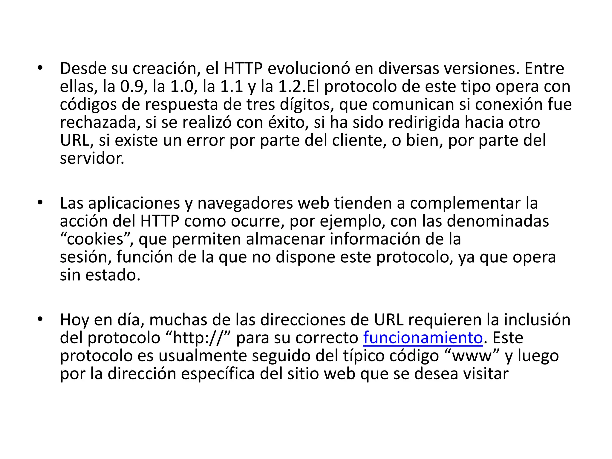 • Desde su creación, el HTTP evolucionó en diversas versiones. Entre
ellas, la 0.9, la 1.0, la 1.1 y la 1.2.El protocolo de este tipo opera con
códigos de respuesta de tres dígitos, que comunican si conexión fue
rechazada, si se realizó con éxito, si ha sido redirigida hacia otro
URL, si existe un error por parte del cliente, o bien, por parte del
servidor.
• Las aplicaciones y navegadores web tienden a complementar la
acción del HTTP como ocurre, por ejemplo, con las denominadas
“cookies”, que permiten almacenar información de la
sesión, función de la que no dispone este protocolo, ya que opera
sin estado.

• Hoy en día, muchas de las direcciones de URL requieren la inclusión
del protocolo “http://” para su correcto funcionamiento. Este
protocolo es usualmente seguido del típico código “www” y luego
por la dirección específica del sitio web que se desea visitar

 