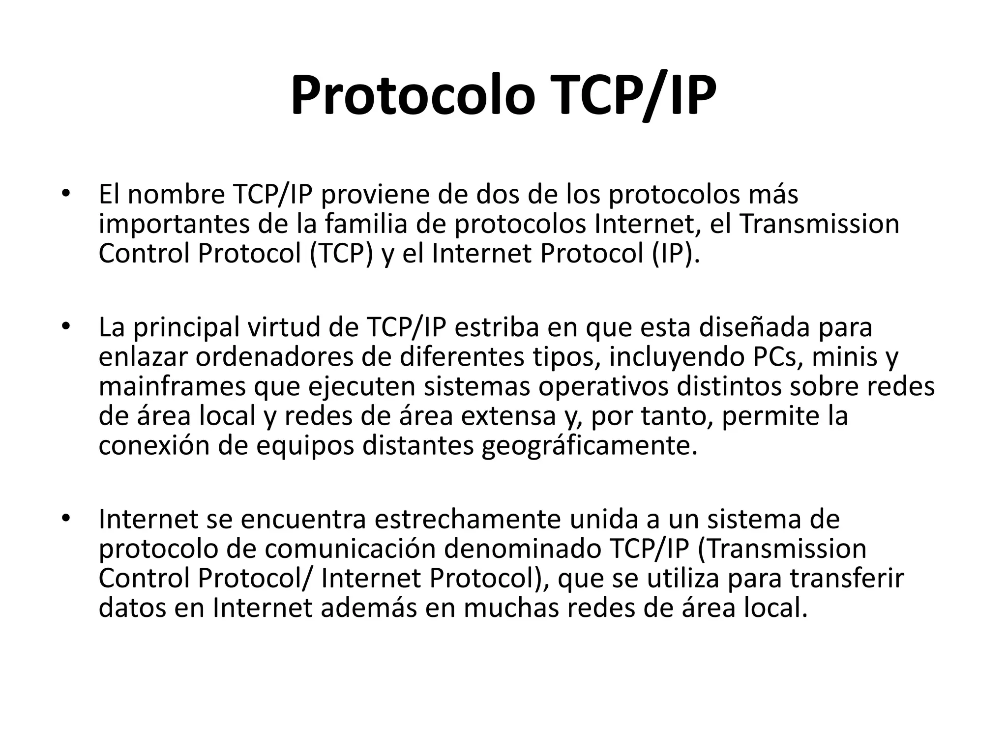 Protocolo TCP/IP
• El nombre TCP/IP proviene de dos de los protocolos más
importantes de la familia de protocolos Internet, el Transmission
Control Protocol (TCP) y el Internet Protocol (IP).
• La principal virtud de TCP/IP estriba en que esta diseñada para
enlazar ordenadores de diferentes tipos, incluyendo PCs, minis y
mainframes que ejecuten sistemas operativos distintos sobre redes
de área local y redes de área extensa y, por tanto, permite la
conexión de equipos distantes geográficamente.
• Internet se encuentra estrechamente unida a un sistema de
protocolo de comunicación denominado TCP/IP (Transmission
Control Protocol/ Internet Protocol), que se utiliza para transferir
datos en Internet además en muchas redes de área local.

 