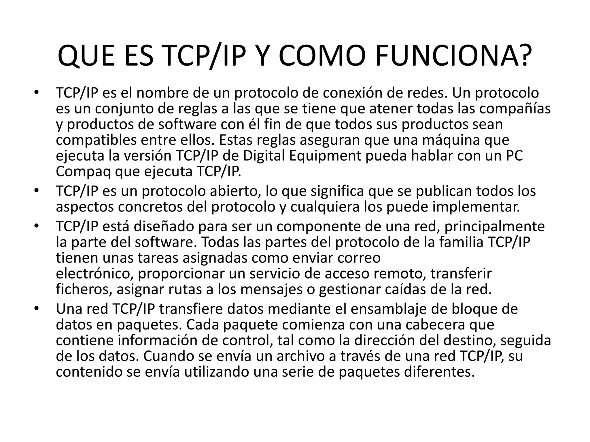 QUE ES TCP/IP Y COMO FUNCIONA?
• TCP/IP es el nombre de un protocolo de conexión de redes. Un protocolo
es un conjunto de reglas a las que se tiene que atener todas las compañías
y productos de software con él fin de que todos sus productos sean
compatibles entre ellos. Estas reglas aseguran que una máquina que
ejecuta la versión TCP/IP de Digital Equipment pueda hablar con un PC
Compaq que ejecuta TCP/IP.
• TCP/IP es un protocolo abierto, lo que significa que se publican todos los
aspectos concretos del protocolo y cualquiera los puede implementar.
• TCP/IP está diseñado para ser un componente de una red, principalmente
la parte del software. Todas las partes del protocolo de la familia TCP/IP
tienen unas tareas asignadas como enviar correo
electrónico, proporcionar un servicio de acceso remoto, transferir
ficheros, asignar rutas a los mensajes o gestionar caídas de la red.
• Una red TCP/IP transfiere datos mediante el ensamblaje de bloque de
datos en paquetes. Cada paquete comienza con una cabecera que
contiene información de control, tal como la dirección del destino, seguida
de los datos. Cuando se envía un archivo a través de una red TCP/IP, su
contenido se envía utilizando una serie de paquetes diferentes.

 