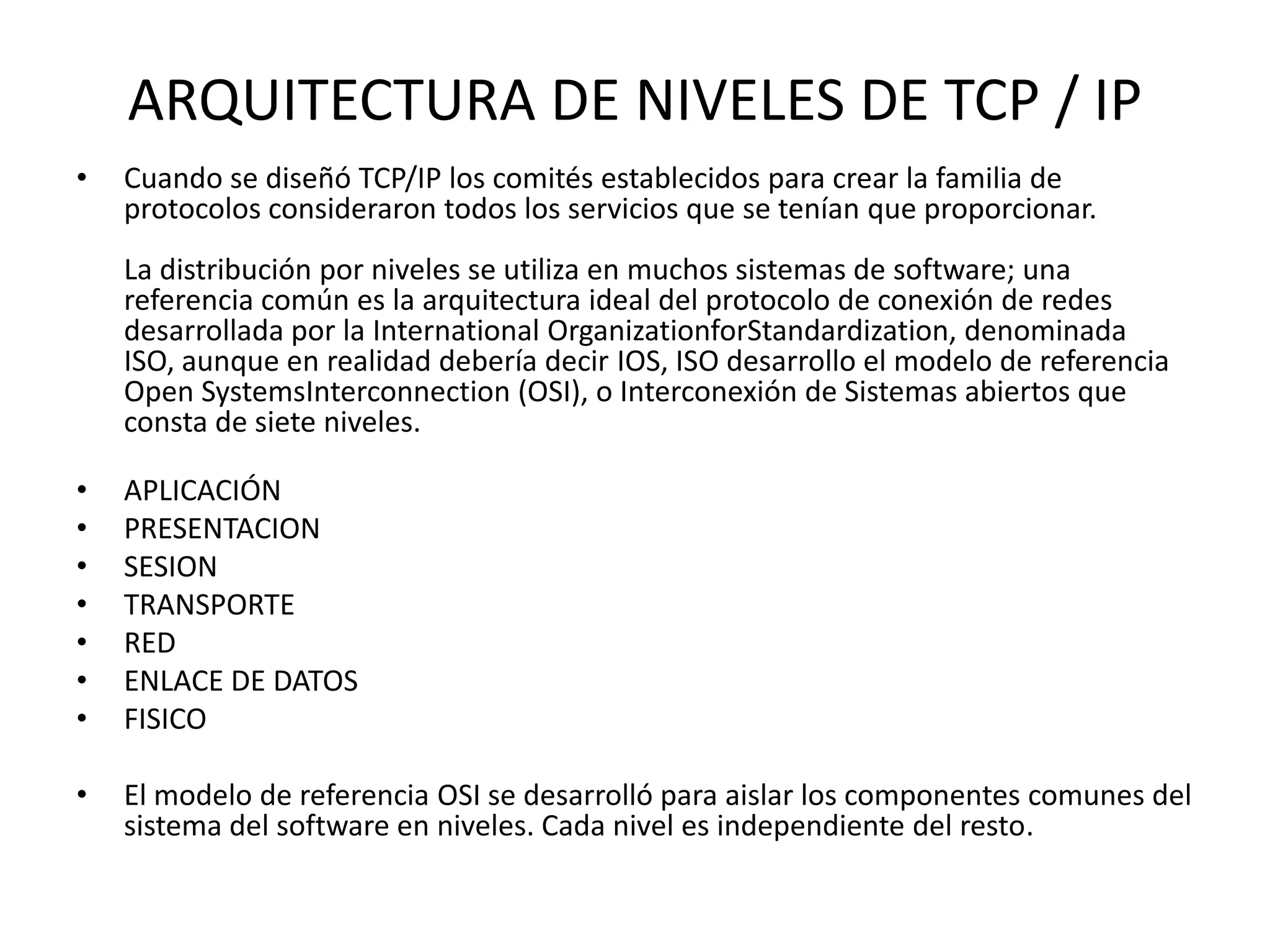 ARQUITECTURA DE NIVELES DE TCP / IP
•

Cuando se diseñó TCP/IP los comités establecidos para crear la familia de
protocolos consideraron todos los servicios que se tenían que proporcionar.
La distribución por niveles se utiliza en muchos sistemas de software; una
referencia común es la arquitectura ideal del protocolo de conexión de redes
desarrollada por la International OrganizationforStandardization, denominada
ISO, aunque en realidad debería decir IOS, ISO desarrollo el modelo de referencia
Open SystemsInterconnection (OSI), o Interconexión de Sistemas abiertos que
consta de siete niveles.

•
•
•
•
•
•
•

APLICACIÓN
PRESENTACION
SESION
TRANSPORTE
RED
ENLACE DE DATOS
FISICO

•

El modelo de referencia OSI se desarrolló para aislar los componentes comunes del
sistema del software en niveles. Cada nivel es independiente del resto.

 