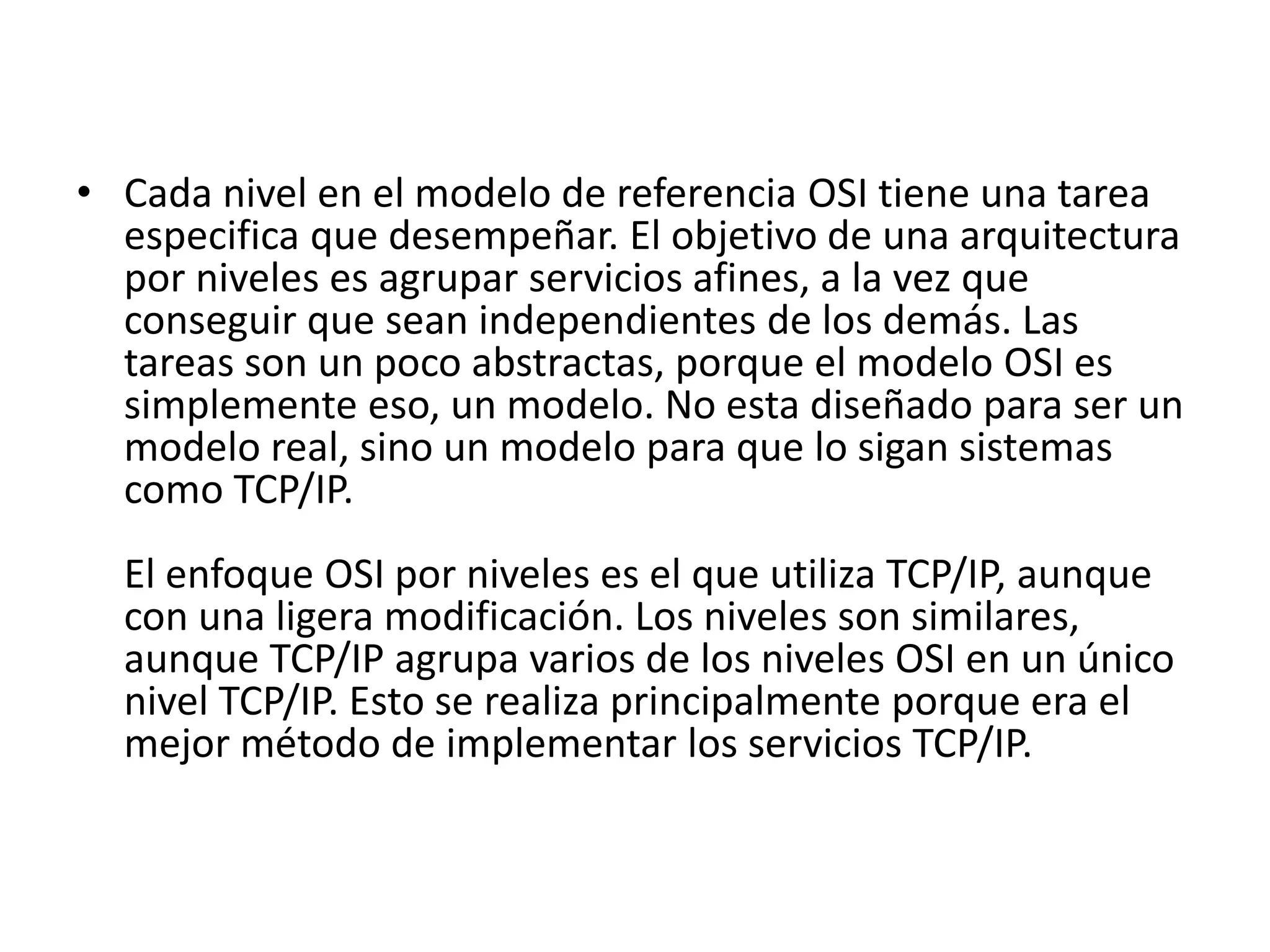 • Cada nivel en el modelo de referencia OSI tiene una tarea
especifica que desempeñar. El objetivo de una arquitectura
por niveles es agrupar servicios afines, a la vez que
conseguir que sean independientes de los demás. Las
tareas son un poco abstractas, porque el modelo OSI es
simplemente eso, un modelo. No esta diseñado para ser un
modelo real, sino un modelo para que lo sigan sistemas
como TCP/IP.
El enfoque OSI por niveles es el que utiliza TCP/IP, aunque
con una ligera modificación. Los niveles son similares,
aunque TCP/IP agrupa varios de los niveles OSI en un único
nivel TCP/IP. Esto se realiza principalmente porque era el
mejor método de implementar los servicios TCP/IP.

 