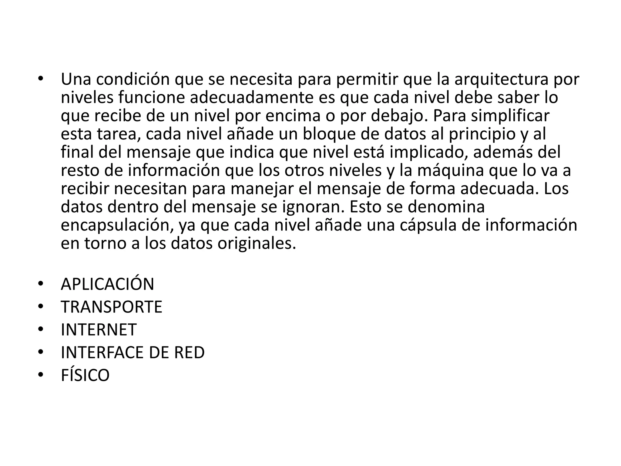 • Una condición que se necesita para permitir que la arquitectura por
niveles funcione adecuadamente es que cada nivel debe saber lo
que recibe de un nivel por encima o por debajo. Para simplificar
esta tarea, cada nivel añade un bloque de datos al principio y al
final del mensaje que indica que nivel está implicado, además del
resto de información que los otros niveles y la máquina que lo va a
recibir necesitan para manejar el mensaje de forma adecuada. Los
datos dentro del mensaje se ignoran. Esto se denomina
encapsulación, ya que cada nivel añade una cápsula de información
en torno a los datos originales.
•
•
•
•
•

APLICACIÓN
TRANSPORTE
INTERNET
INTERFACE DE RED
FÍSICO

 