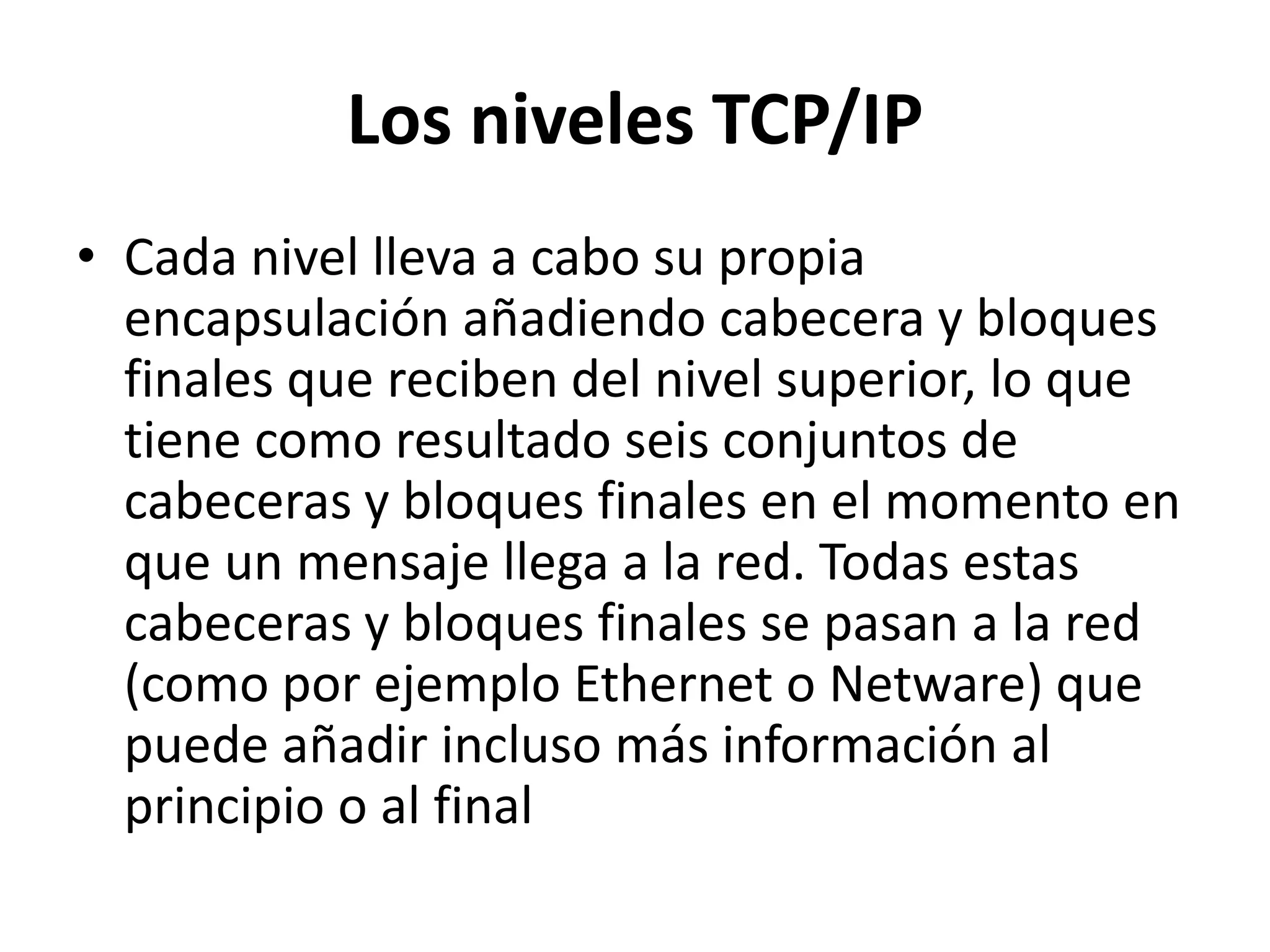 Los niveles TCP/IP
• Cada nivel lleva a cabo su propia
encapsulación añadiendo cabecera y bloques
finales que reciben del nivel superior, lo que
tiene como resultado seis conjuntos de
cabeceras y bloques finales en el momento en
que un mensaje llega a la red. Todas estas
cabeceras y bloques finales se pasan a la red
(como por ejemplo Ethernet o Netware) que
puede añadir incluso más información al
principio o al final

 