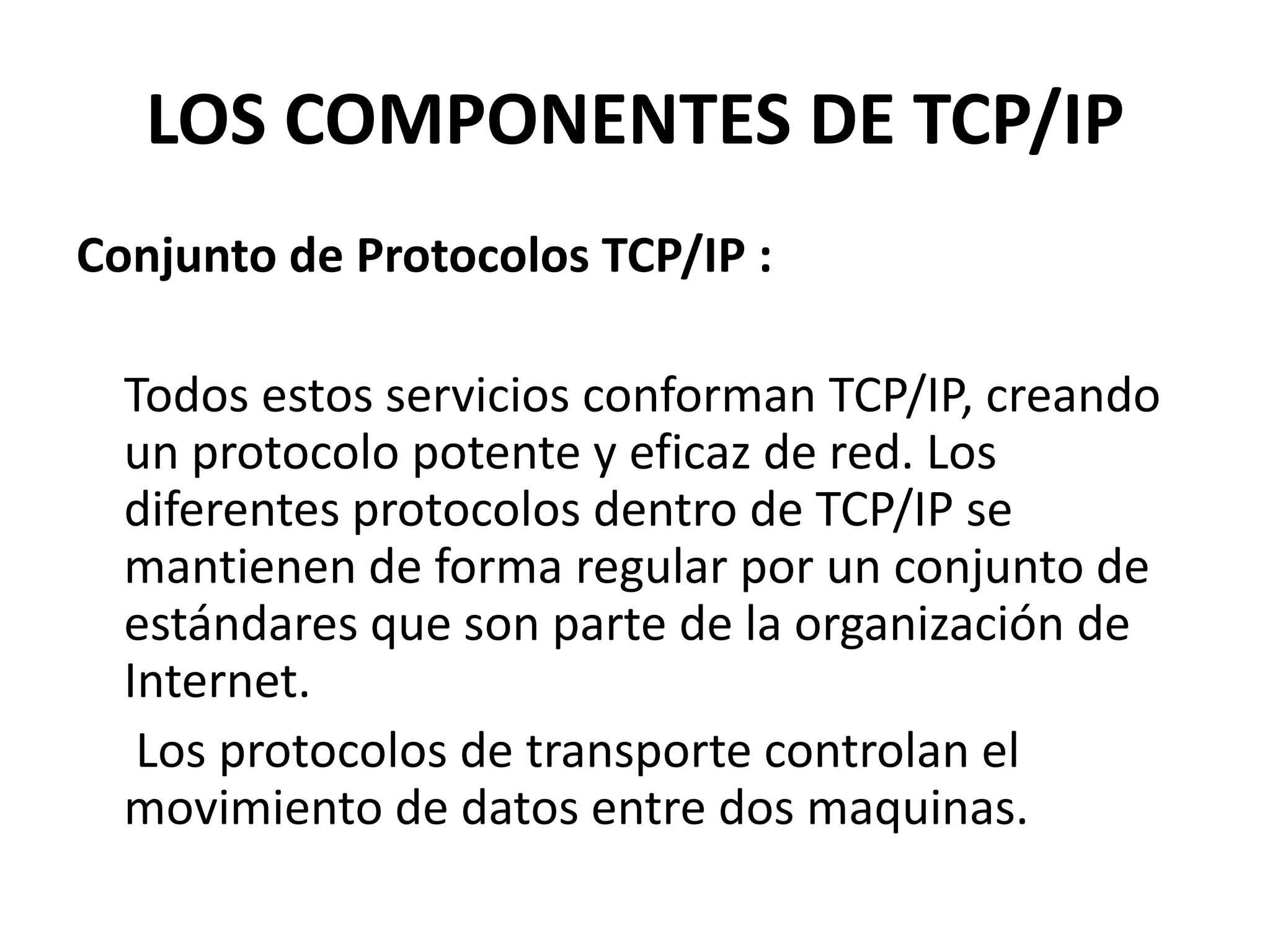 LOS COMPONENTES DE TCP/IP
Conjunto de Protocolos TCP/IP :
Todos estos servicios conforman TCP/IP, creando
un protocolo potente y eficaz de red. Los
diferentes protocolos dentro de TCP/IP se
mantienen de forma regular por un conjunto de
estándares que son parte de la organización de
Internet.
Los protocolos de transporte controlan el
movimiento de datos entre dos maquinas.

 