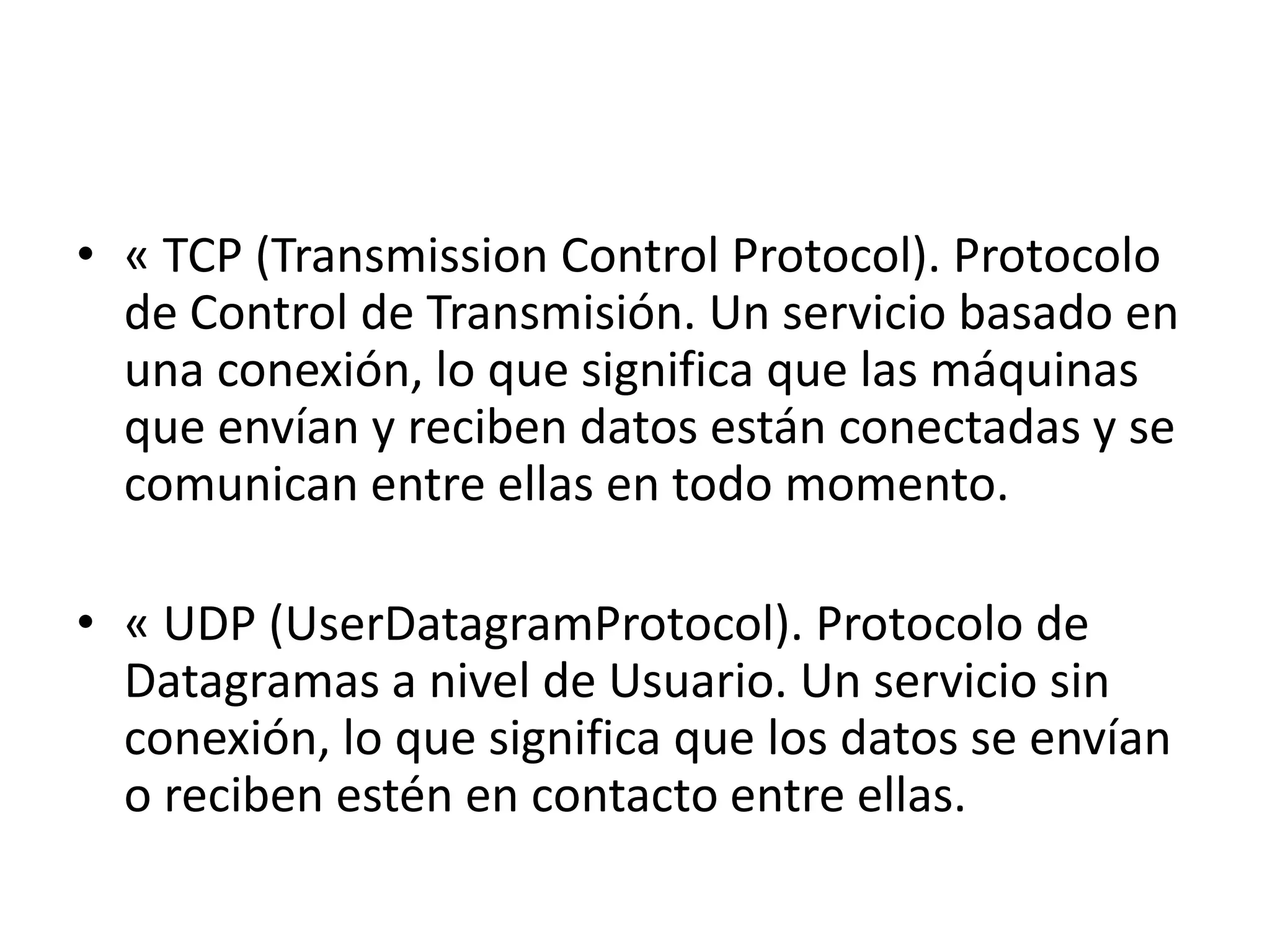 • « TCP (Transmission Control Protocol). Protocolo
de Control de Transmisión. Un servicio basado en
una conexión, lo que significa que las máquinas
que envían y reciben datos están conectadas y se
comunican entre ellas en todo momento.
• « UDP (UserDatagramProtocol). Protocolo de
Datagramas a nivel de Usuario. Un servicio sin
conexión, lo que significa que los datos se envían
o reciben estén en contacto entre ellas.

 