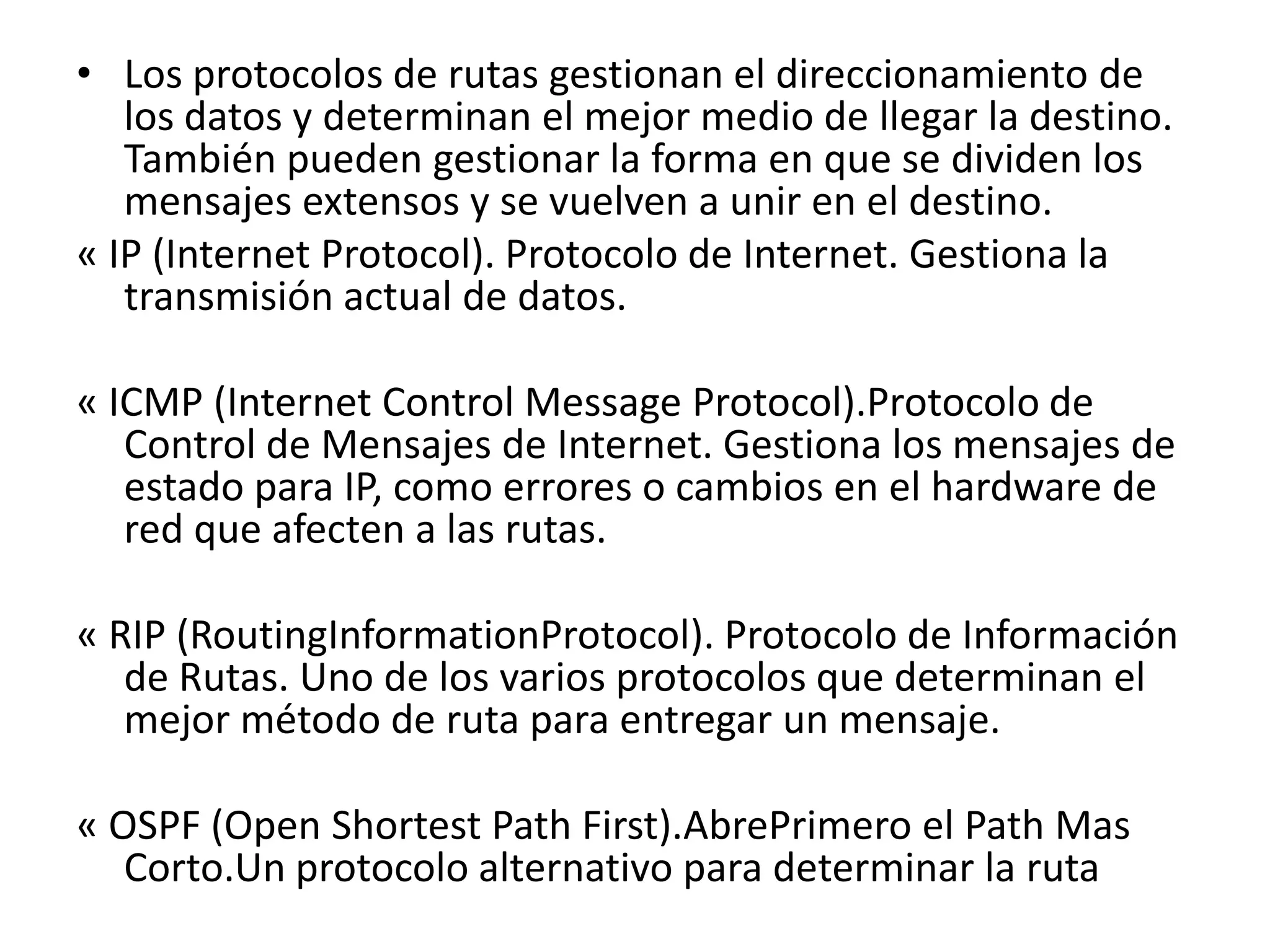 • Los protocolos de rutas gestionan el direccionamiento de
los datos y determinan el mejor medio de llegar la destino.
También pueden gestionar la forma en que se dividen los
mensajes extensos y se vuelven a unir en el destino.
« IP (Internet Protocol). Protocolo de Internet. Gestiona la
transmisión actual de datos.
« ICMP (Internet Control Message Protocol).Protocolo de
Control de Mensajes de Internet. Gestiona los mensajes de
estado para IP, como errores o cambios en el hardware de
red que afecten a las rutas.
« RIP (RoutingInformationProtocol). Protocolo de Información
de Rutas. Uno de los varios protocolos que determinan el
mejor método de ruta para entregar un mensaje.
« OSPF (Open Shortest Path First).AbrePrimero el Path Mas
Corto.Un protocolo alternativo para determinar la ruta

 