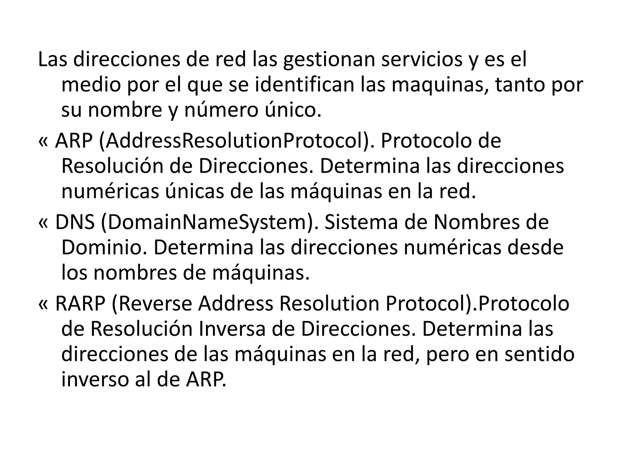 Las direcciones de red las gestionan servicios y es el
medio por el que se identifican las maquinas, tanto por
su nombre y número único.
« ARP (AddressResolutionProtocol). Protocolo de
Resolución de Direcciones. Determina las direcciones
numéricas únicas de las máquinas en la red.
« DNS (DomainNameSystem). Sistema de Nombres de
Dominio. Determina las direcciones numéricas desde
los nombres de máquinas.
« RARP (Reverse Address Resolution Protocol).Protocolo
de Resolución Inversa de Direcciones. Determina las
direcciones de las máquinas en la red, pero en sentido
inverso al de ARP.

 