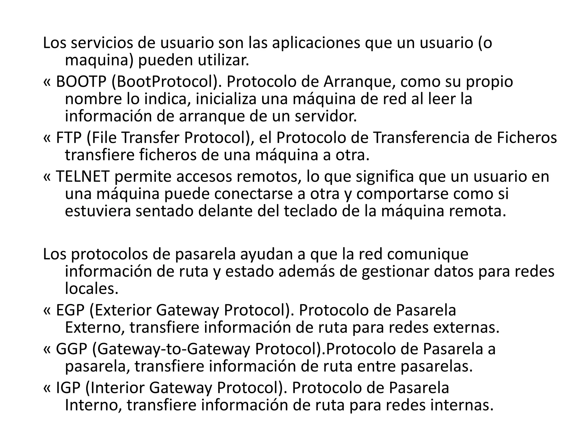 Los servicios de usuario son las aplicaciones que un usuario (o
maquina) pueden utilizar.
« BOOTP (BootProtocol). Protocolo de Arranque, como su propio
nombre lo indica, inicializa una máquina de red al leer la
información de arranque de un servidor.
« FTP (File Transfer Protocol), el Protocolo de Transferencia de Ficheros
transfiere ficheros de una máquina a otra.
« TELNET permite accesos remotos, lo que significa que un usuario en
una máquina puede conectarse a otra y comportarse como si
estuviera sentado delante del teclado de la máquina remota.
Los protocolos de pasarela ayudan a que la red comunique
información de ruta y estado además de gestionar datos para redes
locales.
« EGP (Exterior Gateway Protocol). Protocolo de Pasarela
Externo, transfiere información de ruta para redes externas.
« GGP (Gateway-to-Gateway Protocol).Protocolo de Pasarela a
pasarela, transfiere información de ruta entre pasarelas.
« IGP (Interior Gateway Protocol). Protocolo de Pasarela
Interno, transfiere información de ruta para redes internas.

 