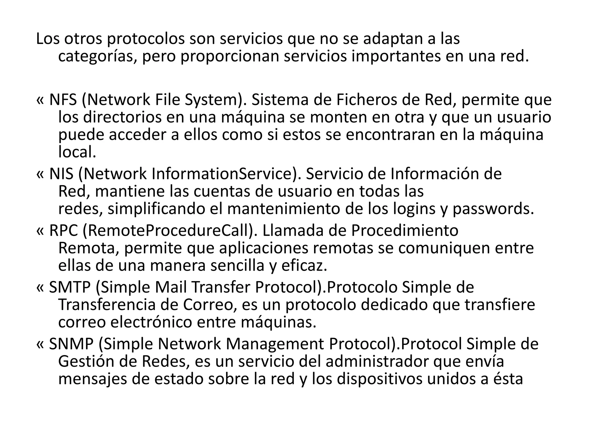 Los otros protocolos son servicios que no se adaptan a las
categorías, pero proporcionan servicios importantes en una red.
« NFS (Network File System). Sistema de Ficheros de Red, permite que
los directorios en una máquina se monten en otra y que un usuario
puede acceder a ellos como si estos se encontraran en la máquina
local.
« NIS (Network InformationService). Servicio de Información de
Red, mantiene las cuentas de usuario en todas las
redes, simplificando el mantenimiento de los logins y passwords.
« RPC (RemoteProcedureCall). Llamada de Procedimiento
Remota, permite que aplicaciones remotas se comuniquen entre
ellas de una manera sencilla y eficaz.
« SMTP (Simple Mail Transfer Protocol).Protocolo Simple de
Transferencia de Correo, es un protocolo dedicado que transfiere
correo electrónico entre máquinas.
« SNMP (Simple Network Management Protocol).Protocol Simple de
Gestión de Redes, es un servicio del administrador que envía
mensajes de estado sobre la red y los dispositivos unidos a ésta

 