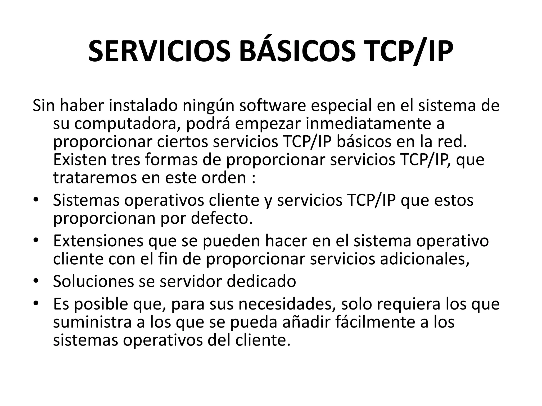 SERVICIOS BÁSICOS TCP/IP
Sin haber instalado ningún software especial en el sistema de
su computadora, podrá empezar inmediatamente a
proporcionar ciertos servicios TCP/IP básicos en la red.
Existen tres formas de proporcionar servicios TCP/IP, que
trataremos en este orden :
• Sistemas operativos cliente y servicios TCP/IP que estos
proporcionan por defecto.
• Extensiones que se pueden hacer en el sistema operativo
cliente con el fin de proporcionar servicios adicionales,
• Soluciones se servidor dedicado
• Es posible que, para sus necesidades, solo requiera los que
suministra a los que se pueda añadir fácilmente a los
sistemas operativos del cliente.

 