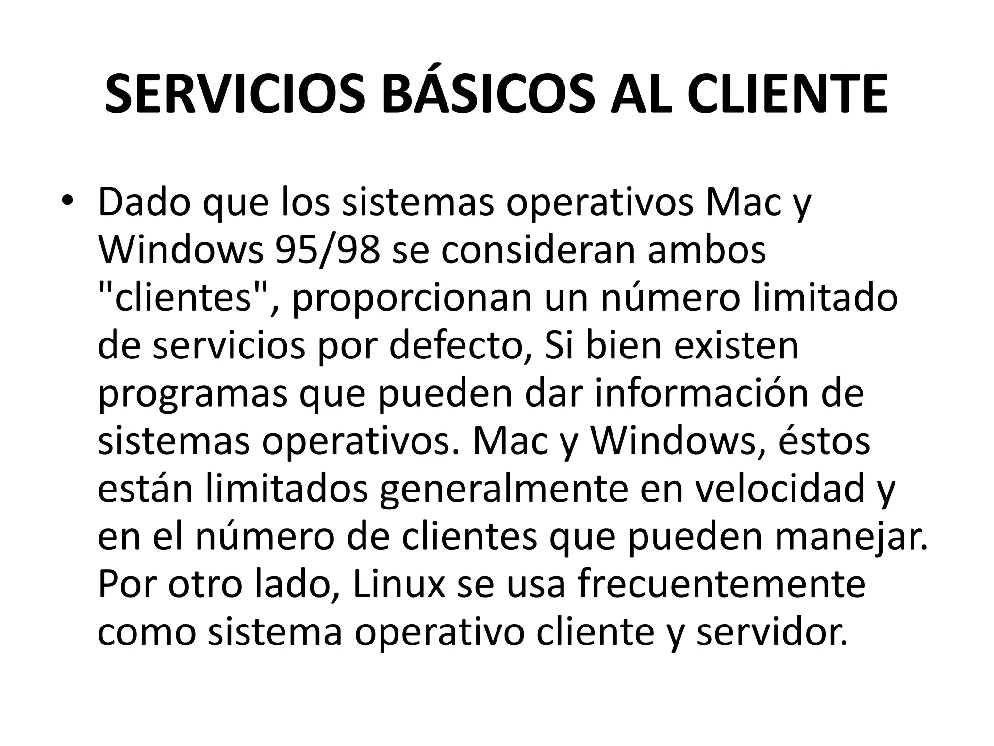 SERVICIOS BÁSICOS AL CLIENTE
• Dado que los sistemas operativos Mac y
Windows 95/98 se consideran ambos
"clientes", proporcionan un número limitado
de servicios por defecto, Si bien existen
programas que pueden dar información de
sistemas operativos. Mac y Windows, éstos
están limitados generalmente en velocidad y
en el número de clientes que pueden manejar.
Por otro lado, Linux se usa frecuentemente
como sistema operativo cliente y servidor.

 