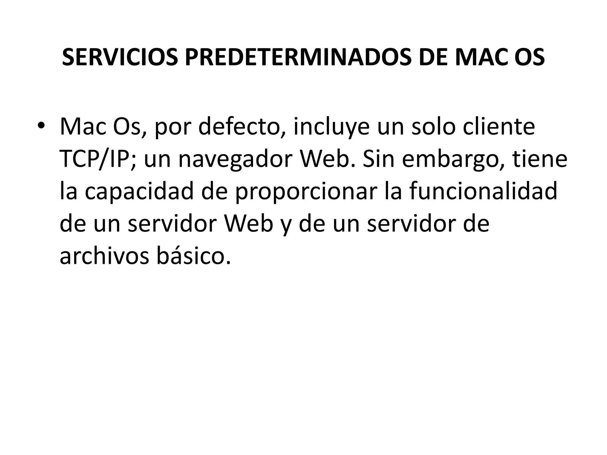 SERVICIOS PREDETERMINADOS DE MAC OS
• Mac Os, por defecto, incluye un solo cliente
TCP/IP; un navegador Web. Sin embargo, tiene
la capacidad de proporcionar la funcionalidad
de un servidor Web y de un servidor de
archivos básico.

 
