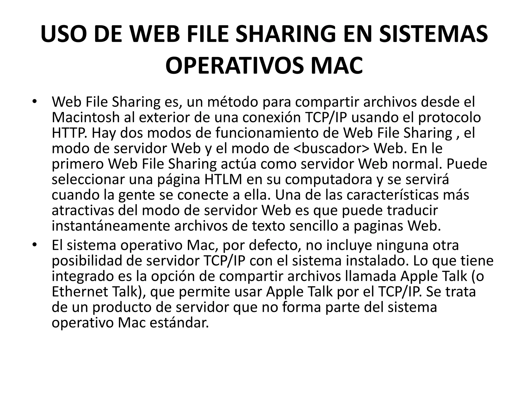 USO DE WEB FILE SHARING EN SISTEMAS
OPERATIVOS MAC
• Web File Sharing es, un método para compartir archivos desde el
Macintosh al exterior de una conexión TCP/IP usando el protocolo
HTTP. Hay dos modos de funcionamiento de Web File Sharing , el
modo de servidor Web y el modo de <buscador> Web. En le
primero Web File Sharing actúa como servidor Web normal. Puede
seleccionar una página HTLM en su computadora y se servirá
cuando la gente se conecte a ella. Una de las características más
atractivas del modo de servidor Web es que puede traducir
instantáneamente archivos de texto sencillo a paginas Web.
• El sistema operativo Mac, por defecto, no incluye ninguna otra
posibilidad de servidor TCP/IP con el sistema instalado. Lo que tiene
integrado es la opción de compartir archivos llamada Apple Talk (o
Ethernet Talk), que permite usar Apple Talk por el TCP/IP. Se trata
de un producto de servidor que no forma parte del sistema
operativo Mac estándar.

 