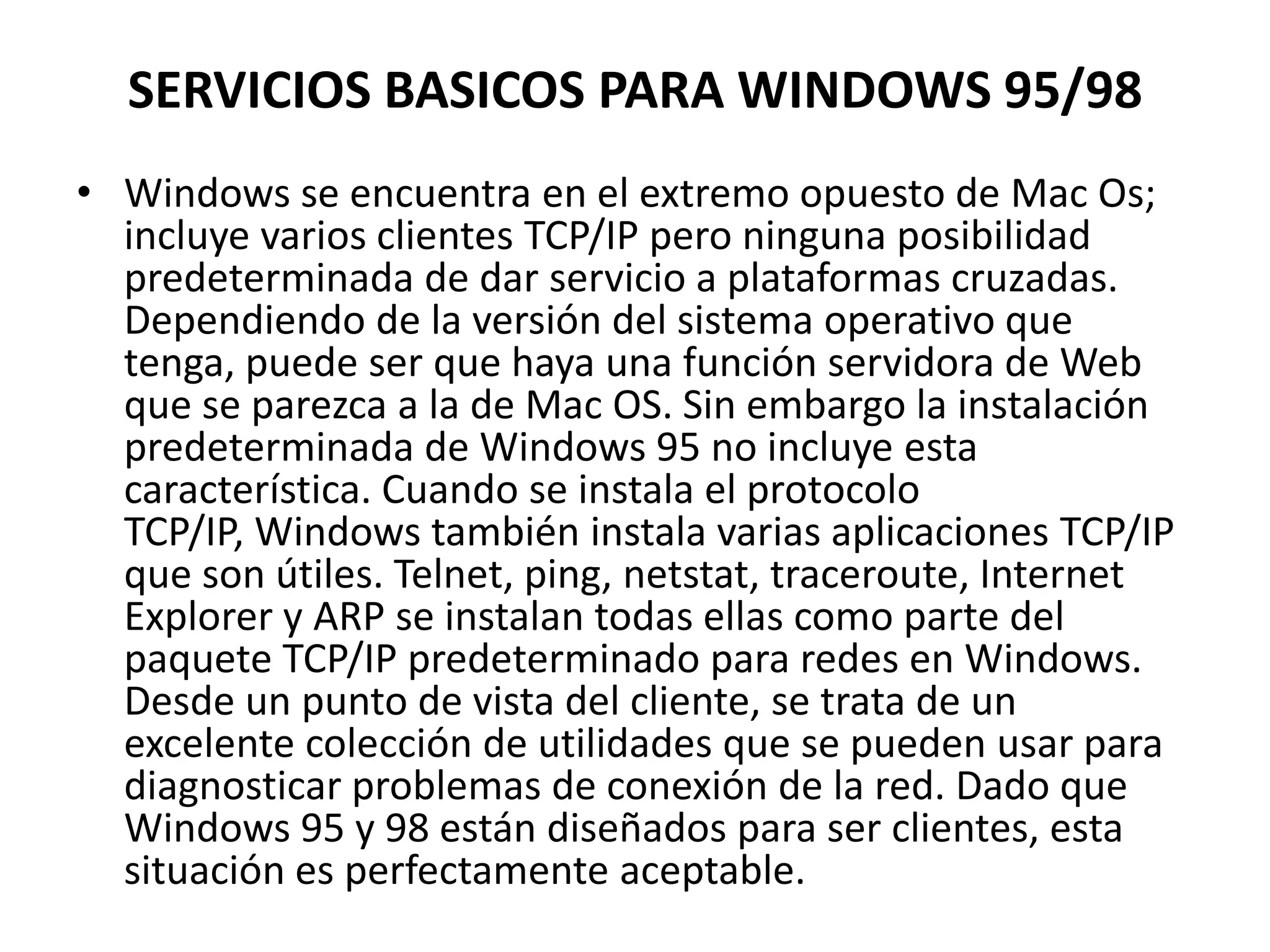 SERVICIOS BASICOS PARA WINDOWS 95/98
• Windows se encuentra en el extremo opuesto de Mac Os;
incluye varios clientes TCP/IP pero ninguna posibilidad
predeterminada de dar servicio a plataformas cruzadas.
Dependiendo de la versión del sistema operativo que
tenga, puede ser que haya una función servidora de Web
que se parezca a la de Mac OS. Sin embargo la instalación
predeterminada de Windows 95 no incluye esta
característica. Cuando se instala el protocolo
TCP/IP, Windows también instala varias aplicaciones TCP/IP
que son útiles. Telnet, ping, netstat, traceroute, Internet
Explorer y ARP se instalan todas ellas como parte del
paquete TCP/IP predeterminado para redes en Windows.
Desde un punto de vista del cliente, se trata de un
excelente colección de utilidades que se pueden usar para
diagnosticar problemas de conexión de la red. Dado que
Windows 95 y 98 están diseñados para ser clientes, esta
situación es perfectamente aceptable.

 