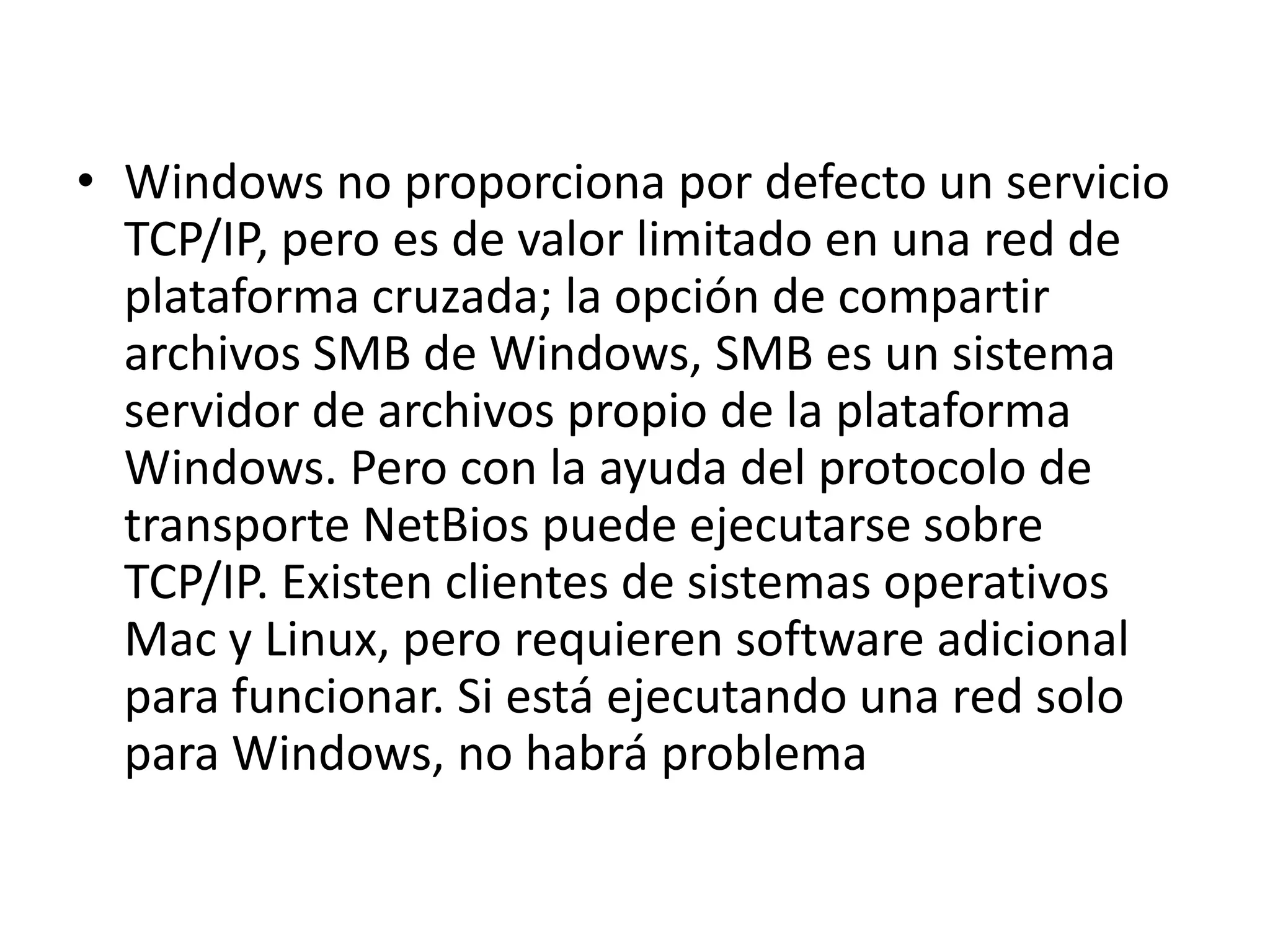 • Windows no proporciona por defecto un servicio
TCP/IP, pero es de valor limitado en una red de
plataforma cruzada; la opción de compartir
archivos SMB de Windows, SMB es un sistema
servidor de archivos propio de la plataforma
Windows. Pero con la ayuda del protocolo de
transporte NetBios puede ejecutarse sobre
TCP/IP. Existen clientes de sistemas operativos
Mac y Linux, pero requieren software adicional
para funcionar. Si está ejecutando una red solo
para Windows, no habrá problema

 