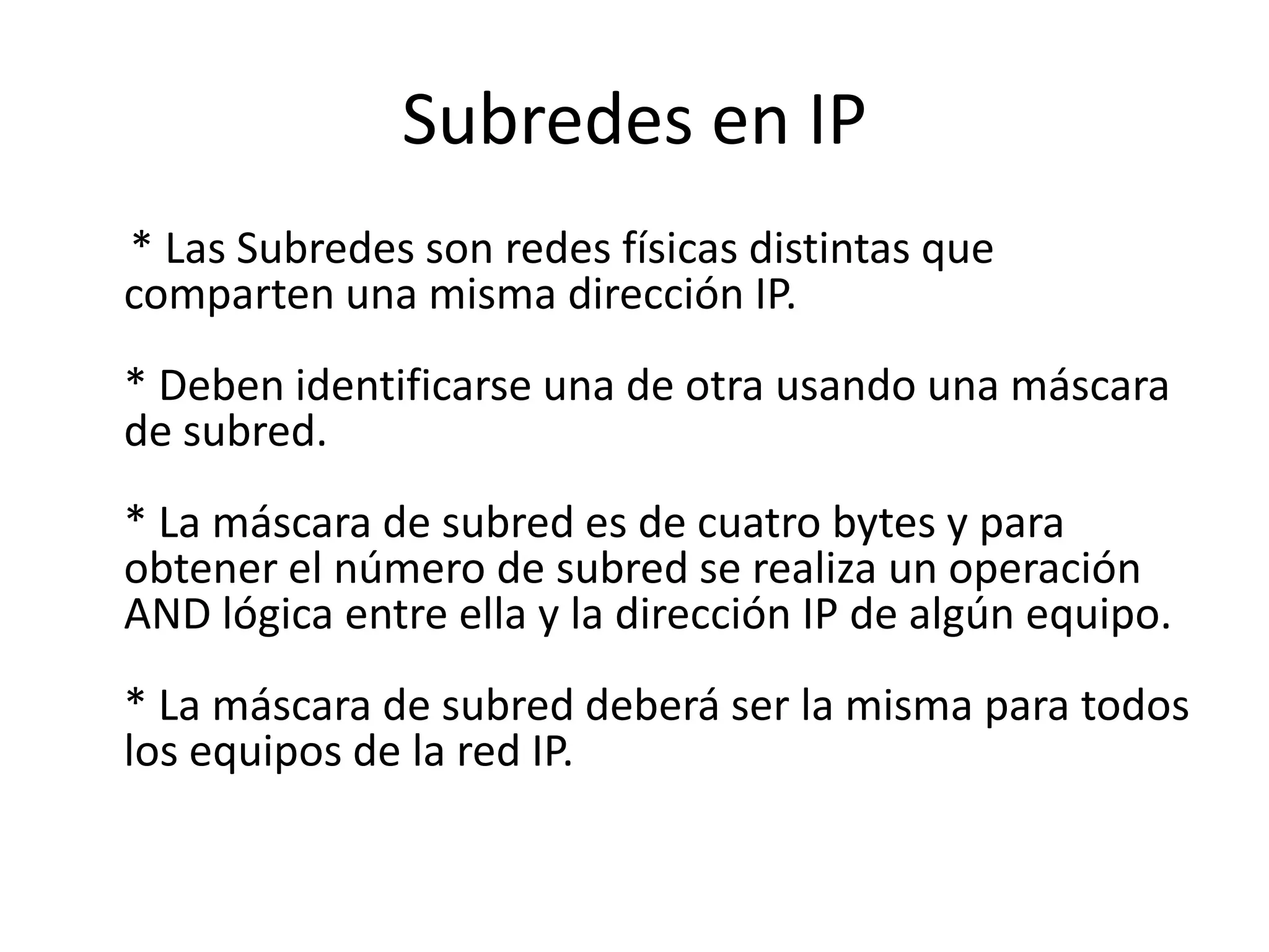 Subredes en IP
* Las Subredes son redes físicas distintas que
comparten una misma dirección IP.
* Deben identificarse una de otra usando una máscara
de subred.

* La máscara de subred es de cuatro bytes y para
obtener el número de subred se realiza un operación
AND lógica entre ella y la dirección IP de algún equipo.
* La máscara de subred deberá ser la misma para todos
los equipos de la red IP.

 
