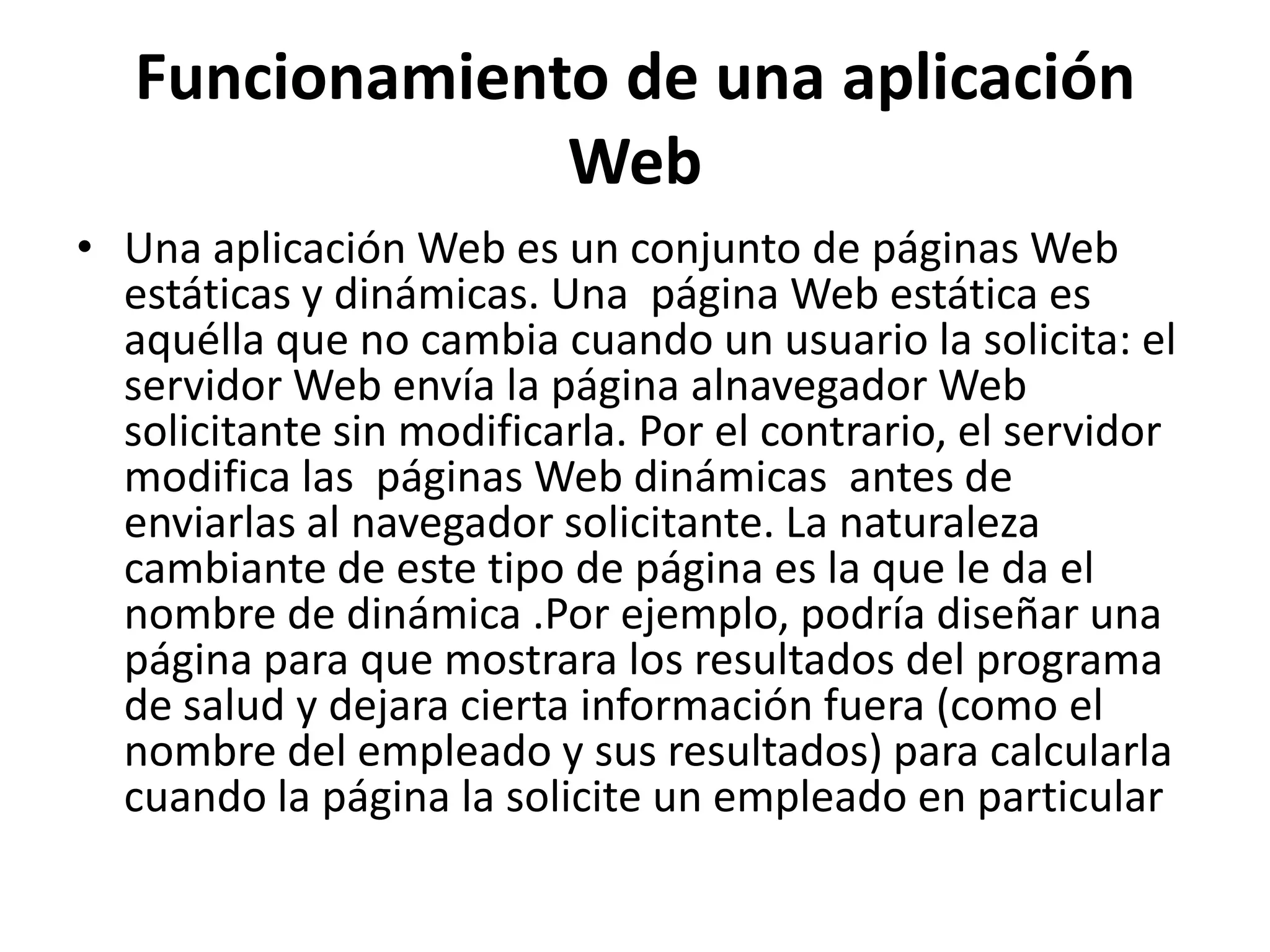 Funcionamiento de una aplicación
Web
• Una aplicación Web es un conjunto de páginas Web
estáticas y dinámicas. Una página Web estática es
aquélla que no cambia cuando un usuario la solicita: el
servidor Web envía la página alnavegador Web
solicitante sin modificarla. Por el contrario, el servidor
modifica las páginas Web dinámicas antes de
enviarlas al navegador solicitante. La naturaleza
cambiante de este tipo de página es la que le da el
nombre de dinámica .Por ejemplo, podría diseñar una
página para que mostrara los resultados del programa
de salud y dejara cierta información fuera (como el
nombre del empleado y sus resultados) para calcularla
cuando la página la solicite un empleado en particular

 
