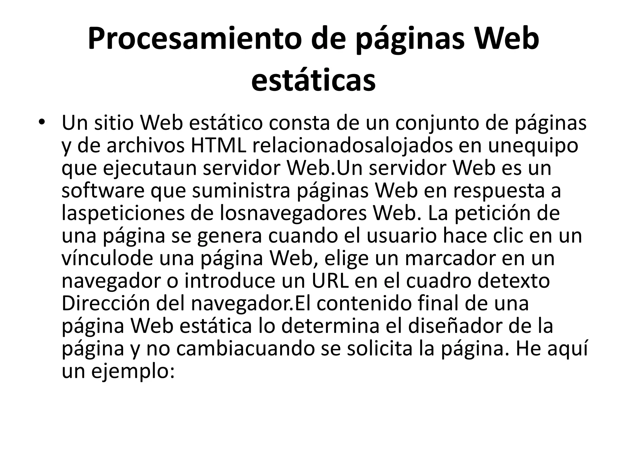 Procesamiento de páginas Web
estáticas
• Un sitio Web estático consta de un conjunto de páginas
y de archivos HTML relacionadosalojados en unequipo
que ejecutaun servidor Web.Un servidor Web es un
software que suministra páginas Web en respuesta a
laspeticiones de losnavegadores Web. La petición de
una página se genera cuando el usuario hace clic en un
vínculode una página Web, elige un marcador en un
navegador o introduce un URL en el cuadro detexto
Dirección del navegador.El contenido final de una
página Web estática lo determina el diseñador de la
página y no cambiacuando se solicita la página. He aquí
un ejemplo:

 