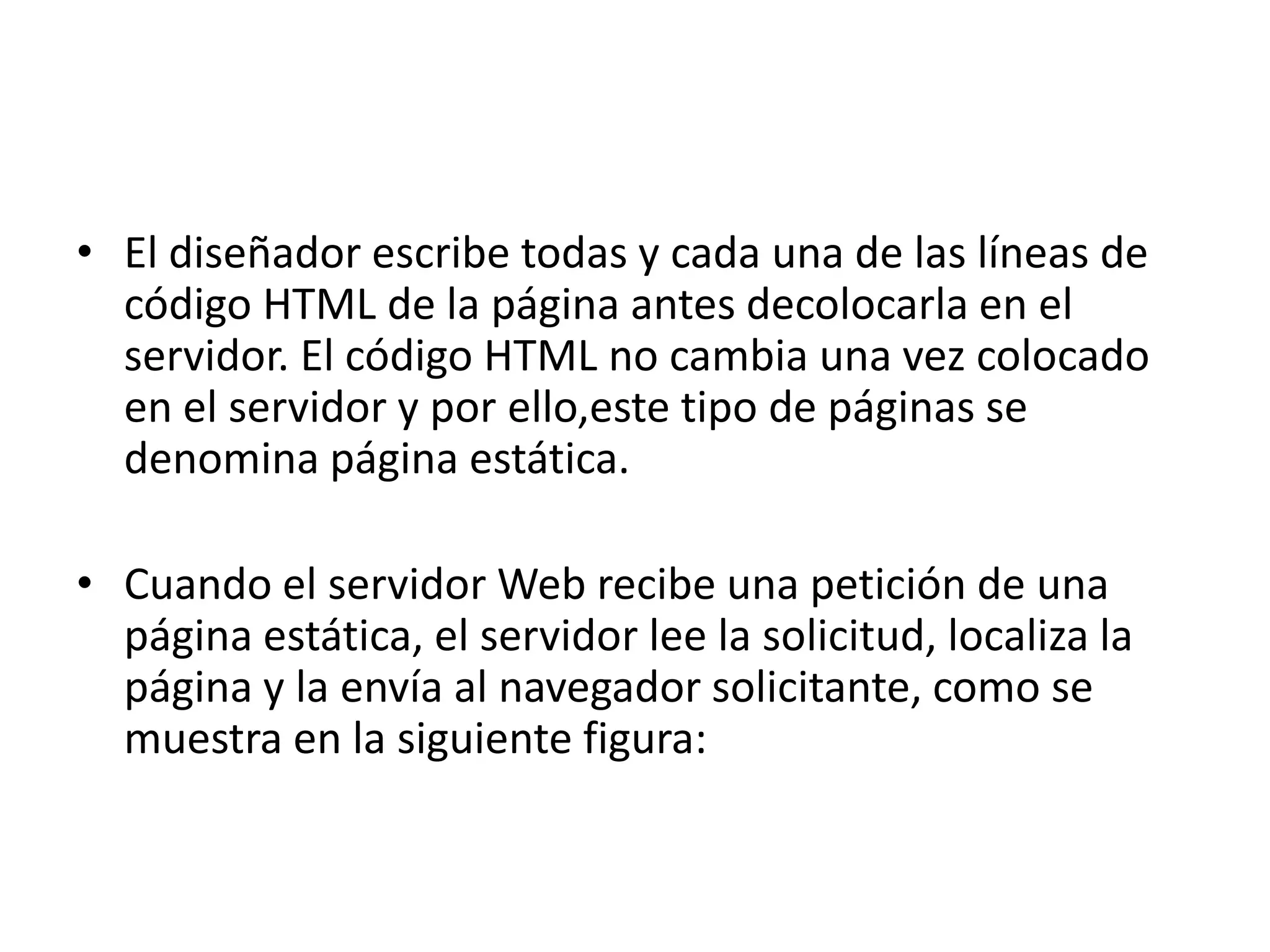 • El diseñador escribe todas y cada una de las líneas de
código HTML de la página antes decolocarla en el
servidor. El código HTML no cambia una vez colocado
en el servidor y por ello,este tipo de páginas se
denomina página estática.
• Cuando el servidor Web recibe una petición de una
página estática, el servidor lee la solicitud, localiza la
página y la envía al navegador solicitante, como se
muestra en la siguiente figura:

 