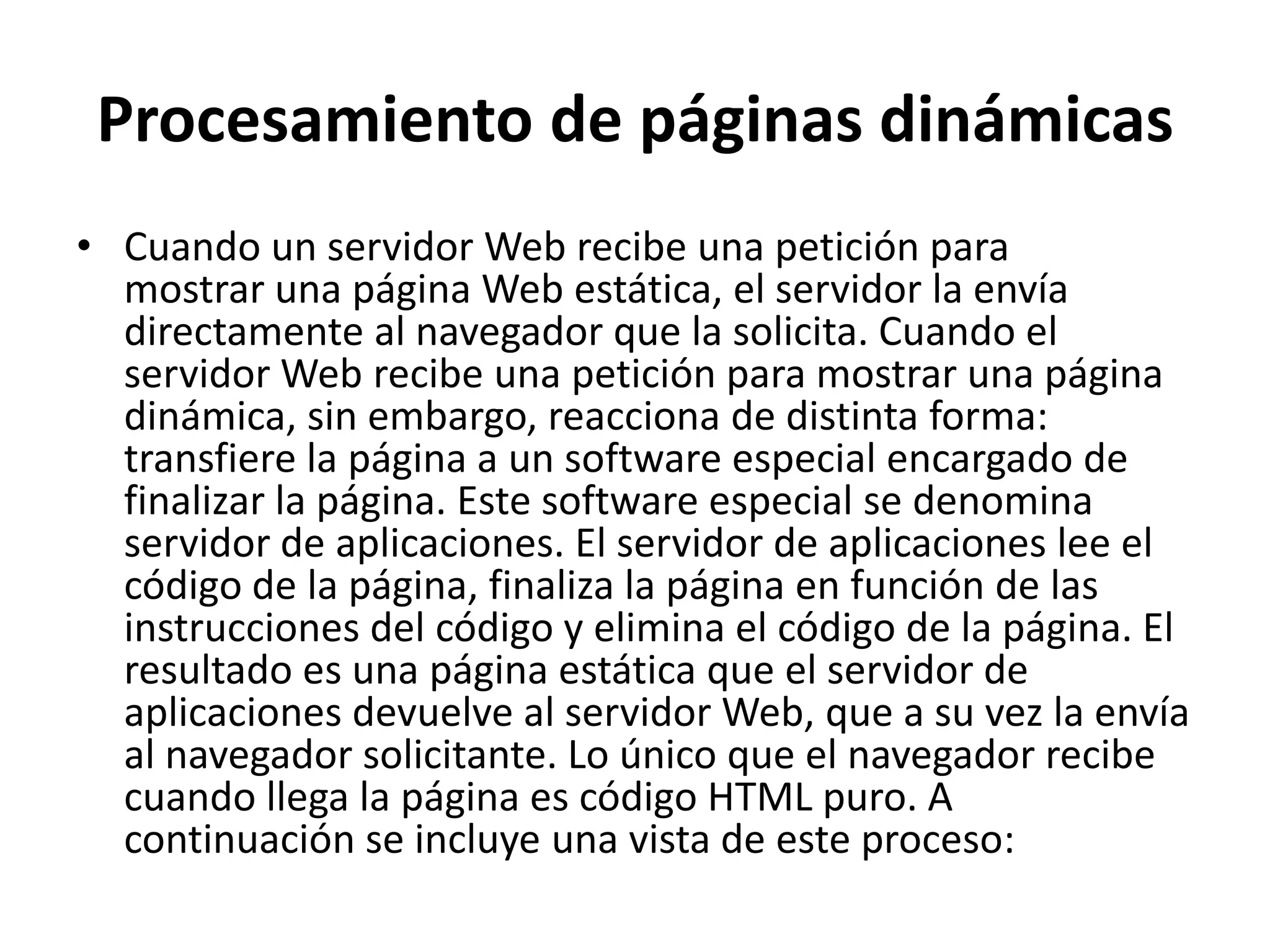 Procesamiento de páginas dinámicas
• Cuando un servidor Web recibe una petición para
mostrar una página Web estática, el servidor la envía
directamente al navegador que la solicita. Cuando el
servidor Web recibe una petición para mostrar una página
dinámica, sin embargo, reacciona de distinta forma:
transfiere la página a un software especial encargado de
finalizar la página. Este software especial se denomina
servidor de aplicaciones. El servidor de aplicaciones lee el
código de la página, finaliza la página en función de las
instrucciones del código y elimina el código de la página. El
resultado es una página estática que el servidor de
aplicaciones devuelve al servidor Web, que a su vez la envía
al navegador solicitante. Lo único que el navegador recibe
cuando llega la página es código HTML puro. A
continuación se incluye una vista de este proceso:

 