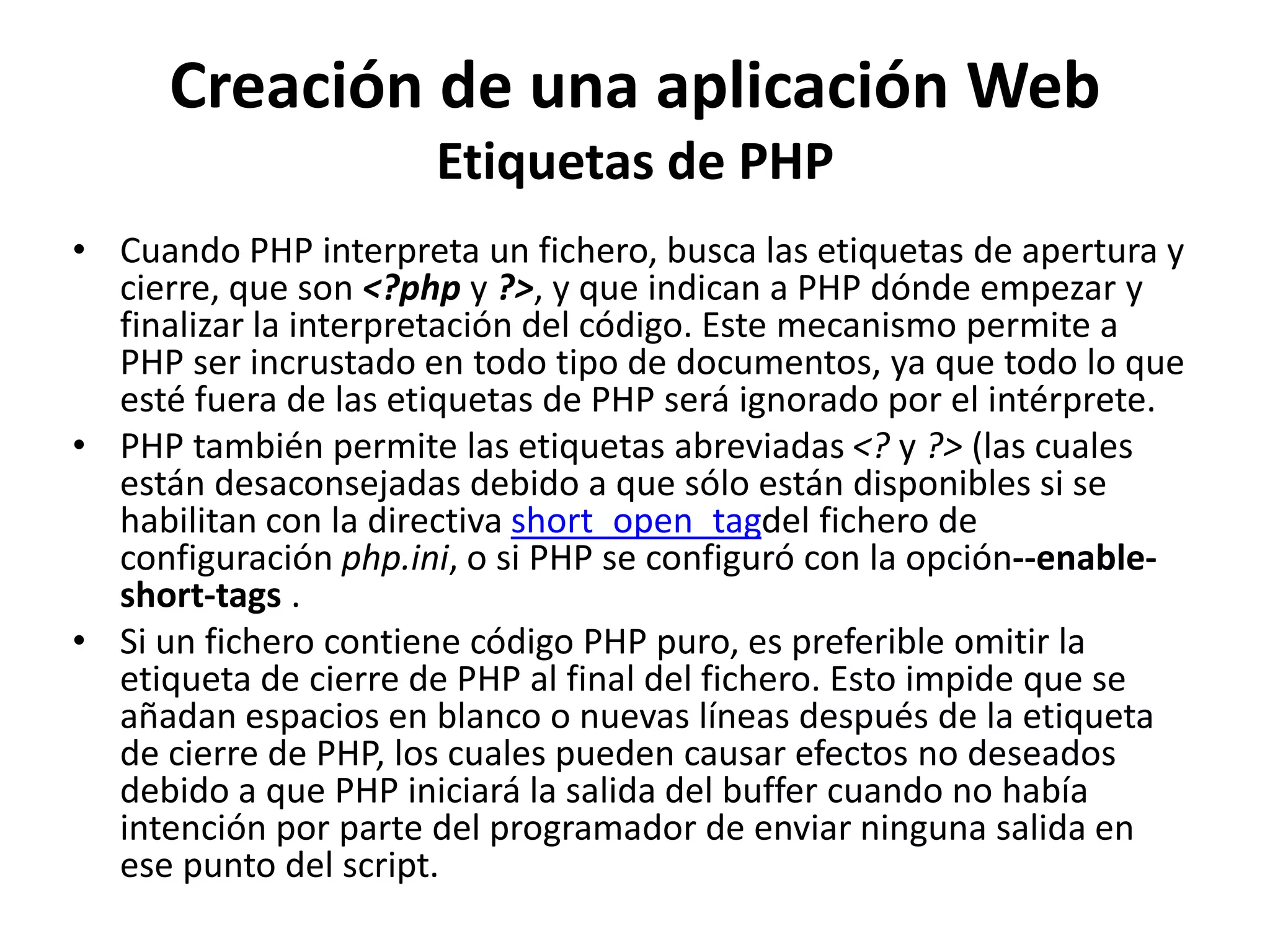 Creación de una aplicación Web
Etiquetas de PHP
• Cuando PHP interpreta un fichero, busca las etiquetas de apertura y
cierre, que son <?php y ?>, y que indican a PHP dónde empezar y
finalizar la interpretación del código. Este mecanismo permite a
PHP ser incrustado en todo tipo de documentos, ya que todo lo que
esté fuera de las etiquetas de PHP será ignorado por el intérprete.
• PHP también permite las etiquetas abreviadas <? y ?> (las cuales
están desaconsejadas debido a que sólo están disponibles si se
habilitan con la directiva short_open_tagdel fichero de
configuración php.ini, o si PHP se configuró con la opción--enableshort-tags .
• Si un fichero contiene código PHP puro, es preferible omitir la
etiqueta de cierre de PHP al final del fichero. Esto impide que se
añadan espacios en blanco o nuevas líneas después de la etiqueta
de cierre de PHP, los cuales pueden causar efectos no deseados
debido a que PHP iniciará la salida del buffer cuando no había
intención por parte del programador de enviar ninguna salida en
ese punto del script.

 
