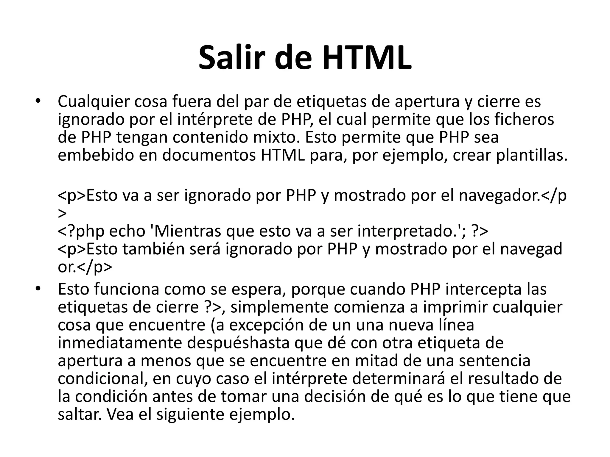 Salir de HTML
• Cualquier cosa fuera del par de etiquetas de apertura y cierre es
ignorado por el intérprete de PHP, el cual permite que los ficheros
de PHP tengan contenido mixto. Esto permite que PHP sea
embebido en documentos HTML para, por ejemplo, crear plantillas.
<p>Esto va a ser ignorado por PHP y mostrado por el navegador.</p
>
<?php echo 'Mientras que esto va a ser interpretado.'; ?>
<p>Esto también será ignorado por PHP y mostrado por el navegad
or.</p>
• Esto funciona como se espera, porque cuando PHP intercepta las
etiquetas de cierre ?>, simplemente comienza a imprimir cualquier
cosa que encuentre (a excepción de un una nueva línea
inmediatamente despuéshasta que dé con otra etiqueta de
apertura a menos que se encuentre en mitad de una sentencia
condicional, en cuyo caso el intérprete determinará el resultado de
la condición antes de tomar una decisión de qué es lo que tiene que
saltar. Vea el siguiente ejemplo.

 