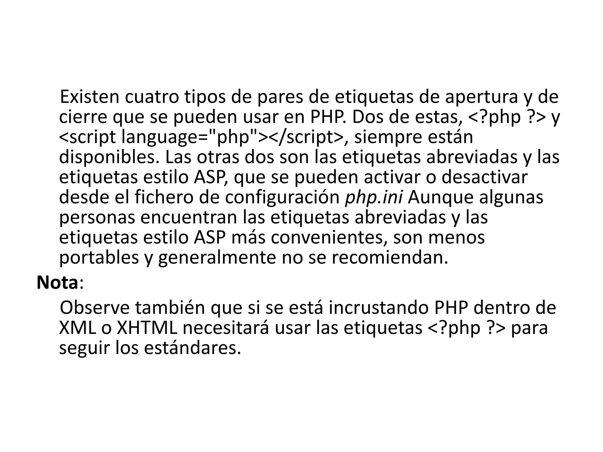 Existen cuatro tipos de pares de etiquetas de apertura y de
cierre que se pueden usar en PHP. Dos de estas, <?php ?> y
<script language="php"></script>, siempre están
disponibles. Las otras dos son las etiquetas abreviadas y las
etiquetas estilo ASP, que se pueden activar o desactivar
desde el fichero de configuración php.ini Aunque algunas
personas encuentran las etiquetas abreviadas y las
etiquetas estilo ASP más convenientes, son menos
portables y generalmente no se recomiendan.
Nota:
Observe también que si se está incrustando PHP dentro de
XML o XHTML necesitará usar las etiquetas <?php ?> para
seguir los estándares.

 