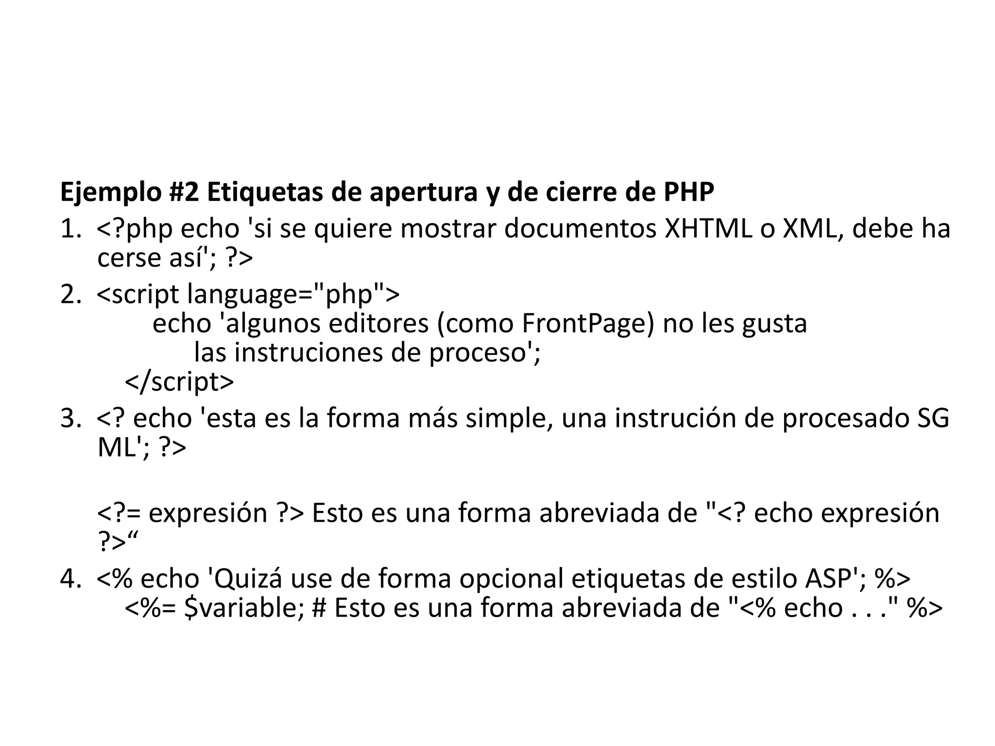Ejemplo #2 Etiquetas de apertura y de cierre de PHP
1. <?php echo 'si se quiere mostrar documentos XHTML o XML, debe ha
cerse así'; ?>
2. <script language="php">
echo 'algunos editores (como FrontPage) no les gusta
las instruciones de proceso';
</script>
3. <? echo 'esta es la forma más simple, una instrución de procesado SG
ML'; ?>
<?= expresión ?> Esto es una forma abreviada de "<? echo expresión
?>“
4. <% echo 'Quizá use de forma opcional etiquetas de estilo ASP'; %>
<%= $variable; # Esto es una forma abreviada de "<% echo . . ." %>

 