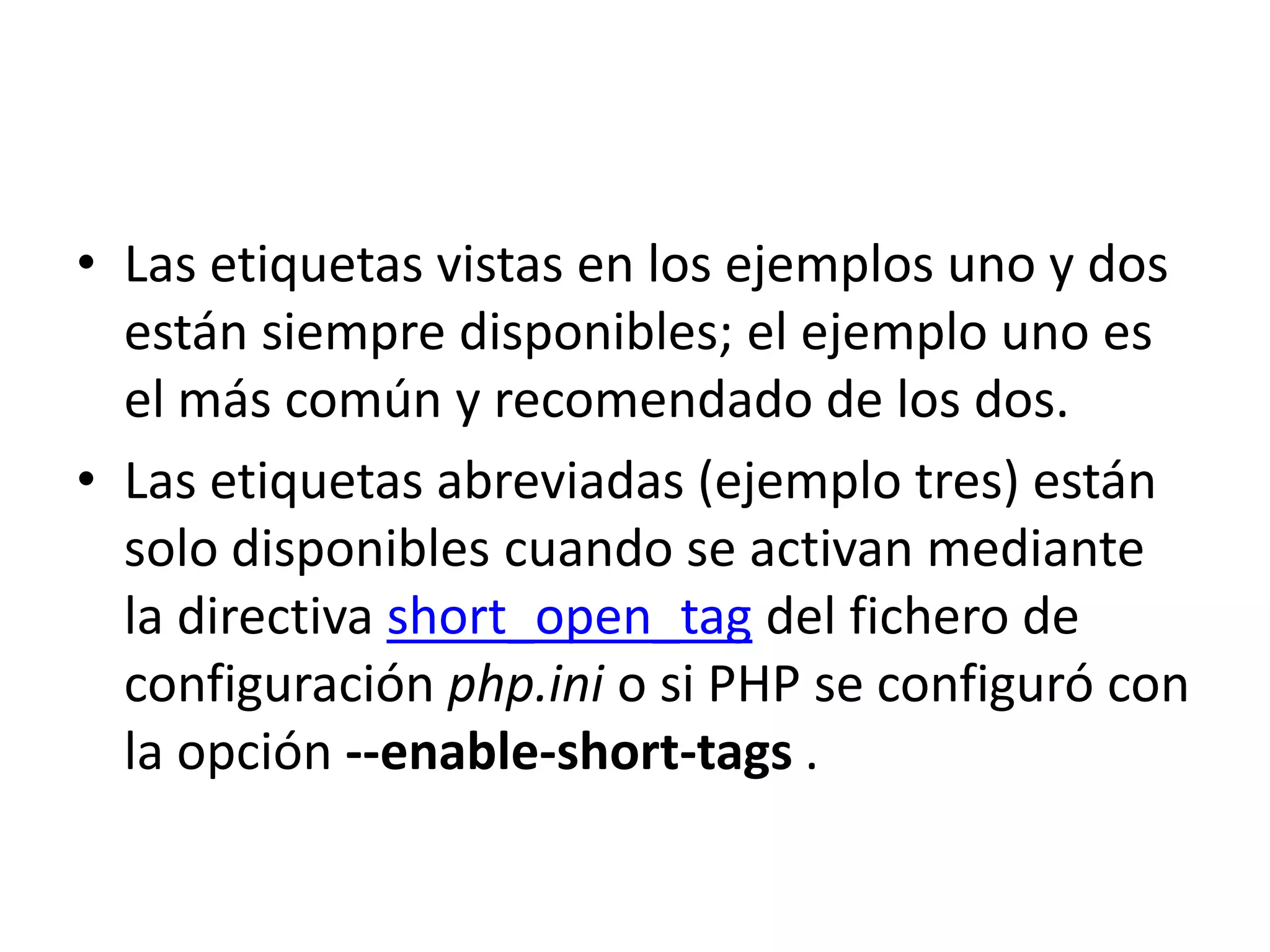 • Las etiquetas vistas en los ejemplos uno y dos
están siempre disponibles; el ejemplo uno es
el más común y recomendado de los dos.
• Las etiquetas abreviadas (ejemplo tres) están
solo disponibles cuando se activan mediante
la directiva short_open_tag del fichero de
configuración php.ini o si PHP se configuró con
la opción --enable-short-tags .

 