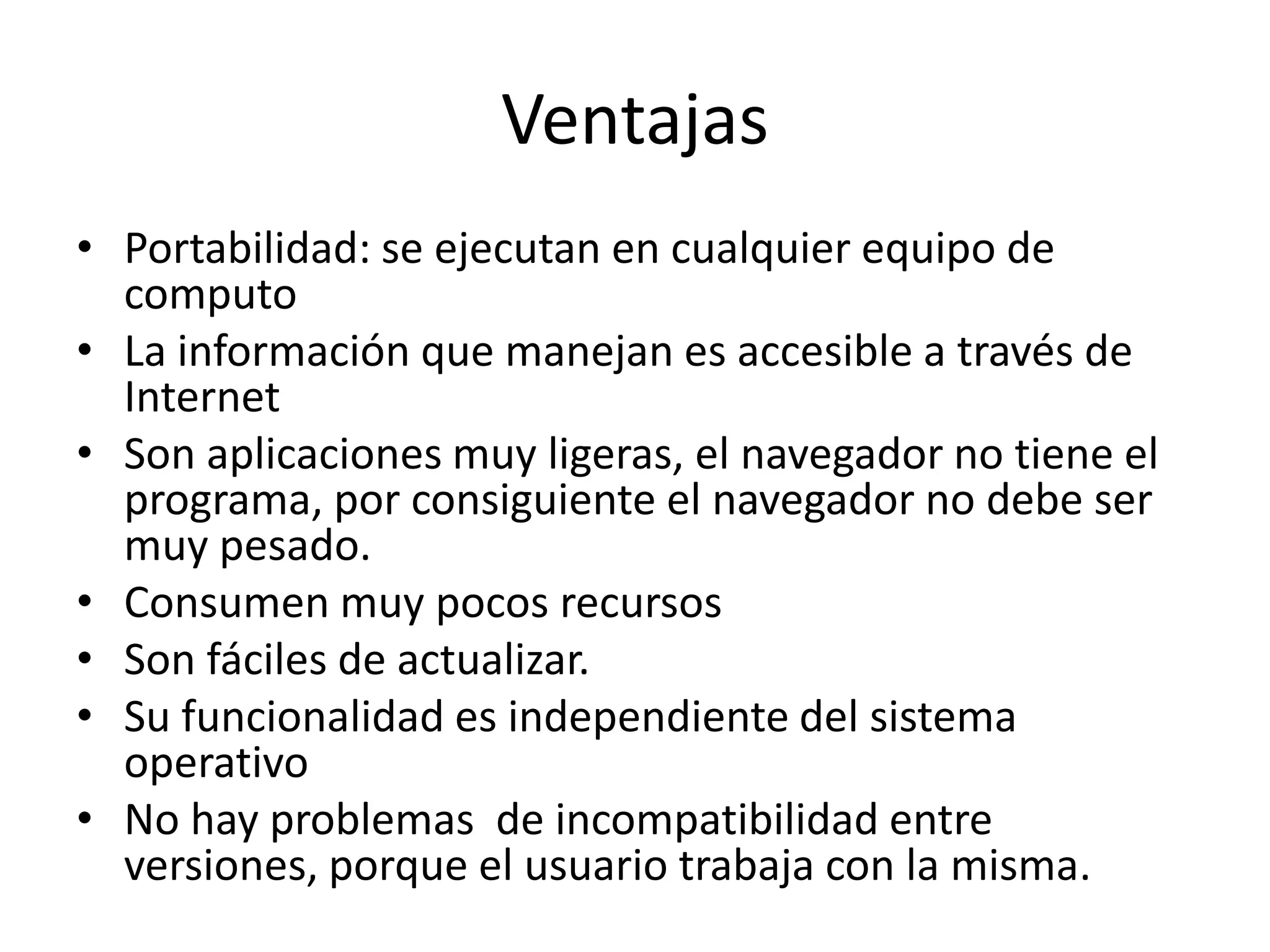 Ventajas
• Portabilidad: se ejecutan en cualquier equipo de
computo
• La información que manejan es accesible a través de
Internet
• Son aplicaciones muy ligeras, el navegador no tiene el
programa, por consiguiente el navegador no debe ser
muy pesado.
• Consumen muy pocos recursos
• Son fáciles de actualizar.
• Su funcionalidad es independiente del sistema
operativo
• No hay problemas de incompatibilidad entre
versiones, porque el usuario trabaja con la misma.

 