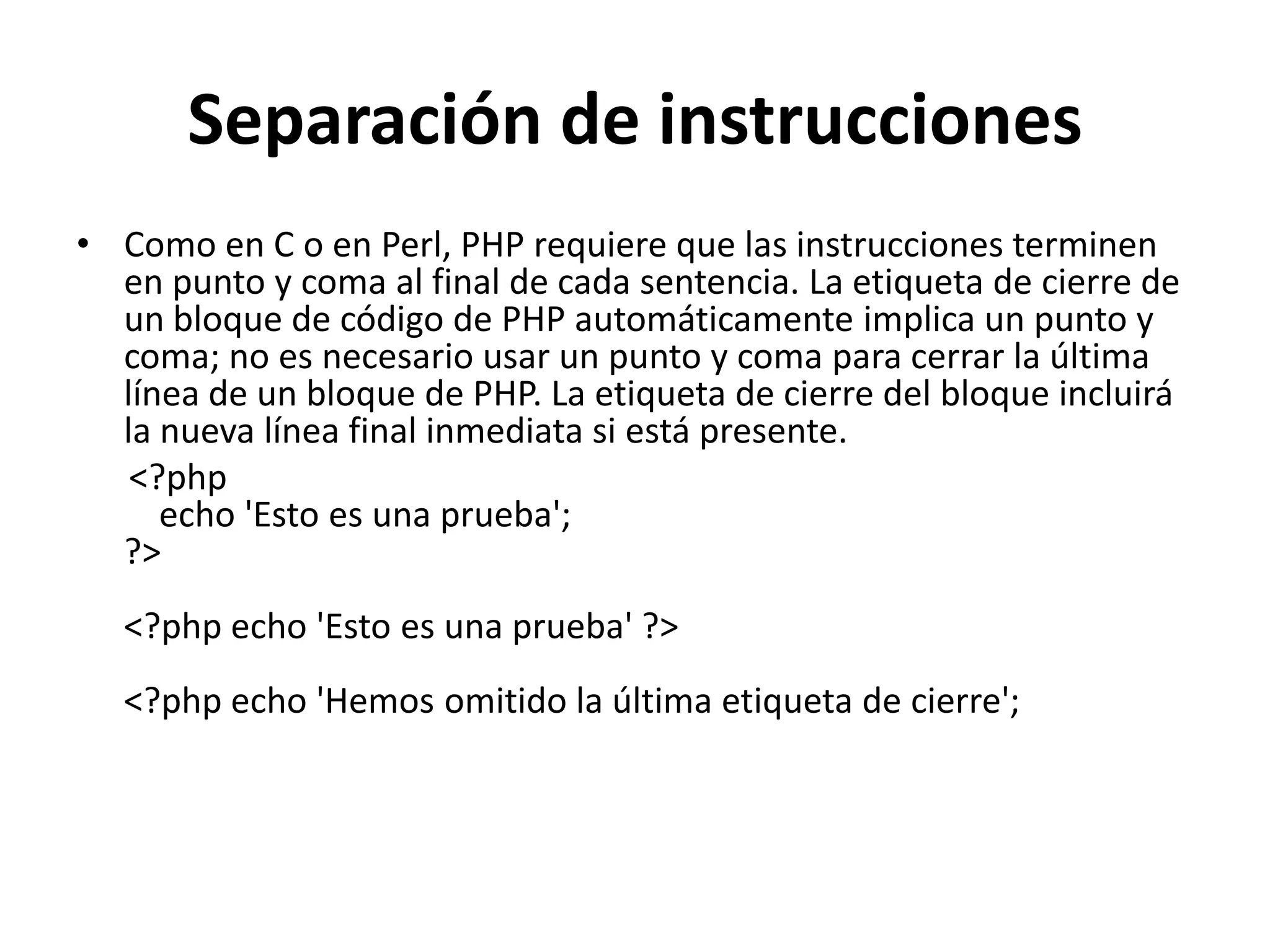 Separación de instrucciones
• Como en C o en Perl, PHP requiere que las instrucciones terminen
en punto y coma al final de cada sentencia. La etiqueta de cierre de
un bloque de código de PHP automáticamente implica un punto y
coma; no es necesario usar un punto y coma para cerrar la última
línea de un bloque de PHP. La etiqueta de cierre del bloque incluirá
la nueva línea final inmediata si está presente.
<?php
echo 'Esto es una prueba';
?>
<?php echo 'Esto es una prueba' ?>
<?php echo 'Hemos omitido la última etiqueta de cierre';

 
