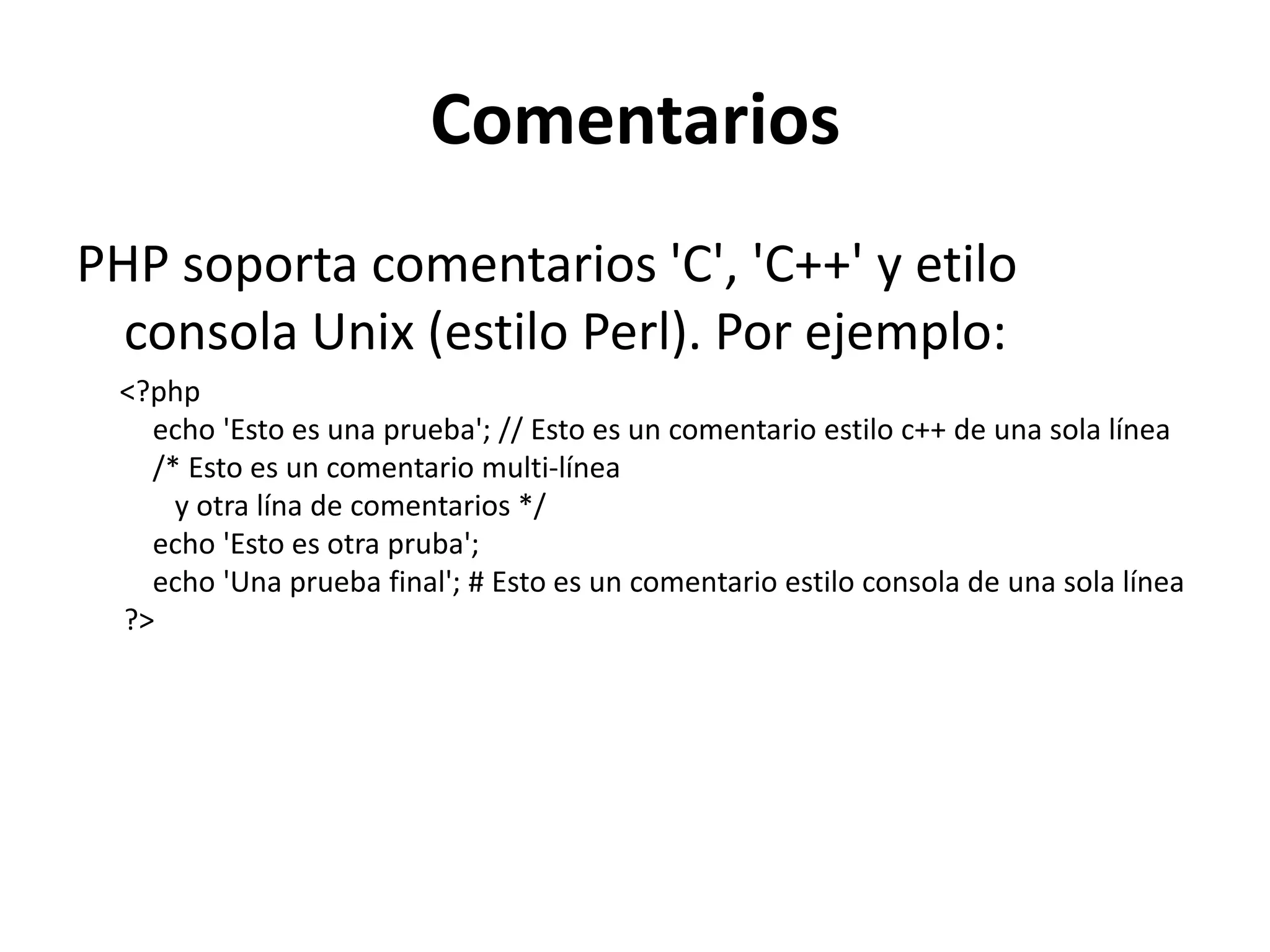 Comentarios
PHP soporta comentarios 'C', 'C++' y etilo
consola Unix (estilo Perl). Por ejemplo:
<?php
echo 'Esto es una prueba'; // Esto es un comentario estilo c++ de una sola línea
/* Esto es un comentario multi-línea
y otra lína de comentarios */
echo 'Esto es otra pruba';
echo 'Una prueba final'; # Esto es un comentario estilo consola de una sola línea
?>

 
