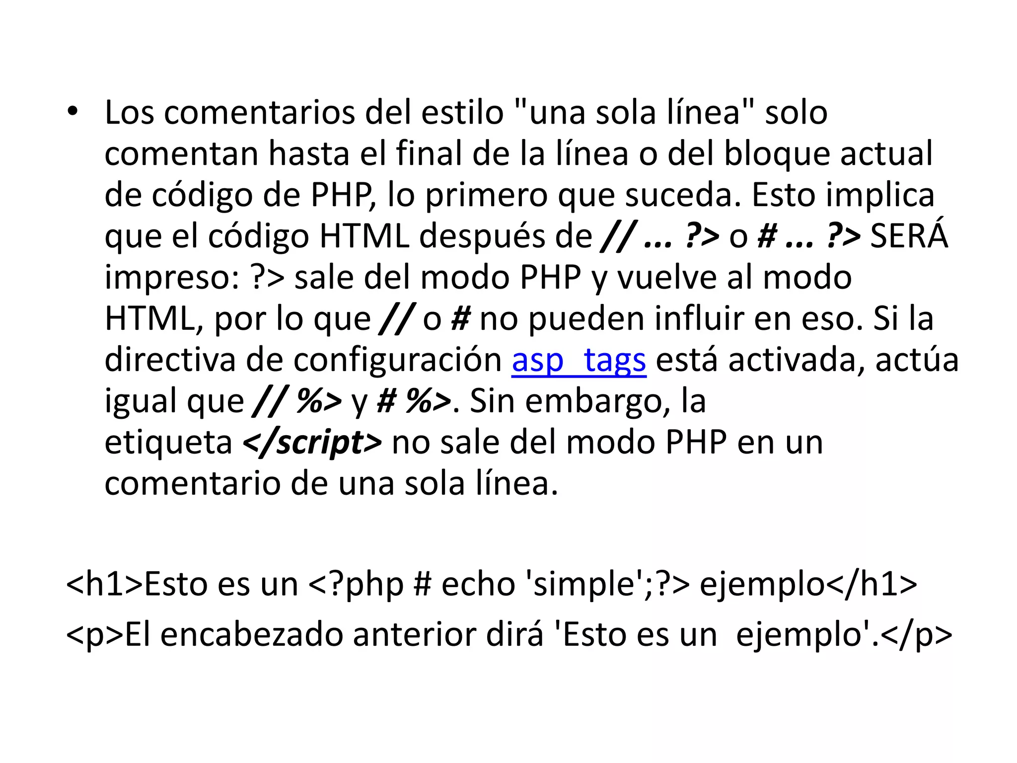 • Los comentarios del estilo "una sola línea" solo
comentan hasta el final de la línea o del bloque actual
de código de PHP, lo primero que suceda. Esto implica
que el código HTML después de // ... ?> o # ... ?> SERÁ
impreso: ?> sale del modo PHP y vuelve al modo
HTML, por lo que // o # no pueden influir en eso. Si la
directiva de configuración asp_tags está activada, actúa
igual que // %> y # %>. Sin embargo, la
etiqueta </script> no sale del modo PHP en un
comentario de una sola línea.
<h1>Esto es un <?php # echo 'simple';?> ejemplo</h1>
<p>El encabezado anterior dirá 'Esto es un ejemplo'.</p>

 