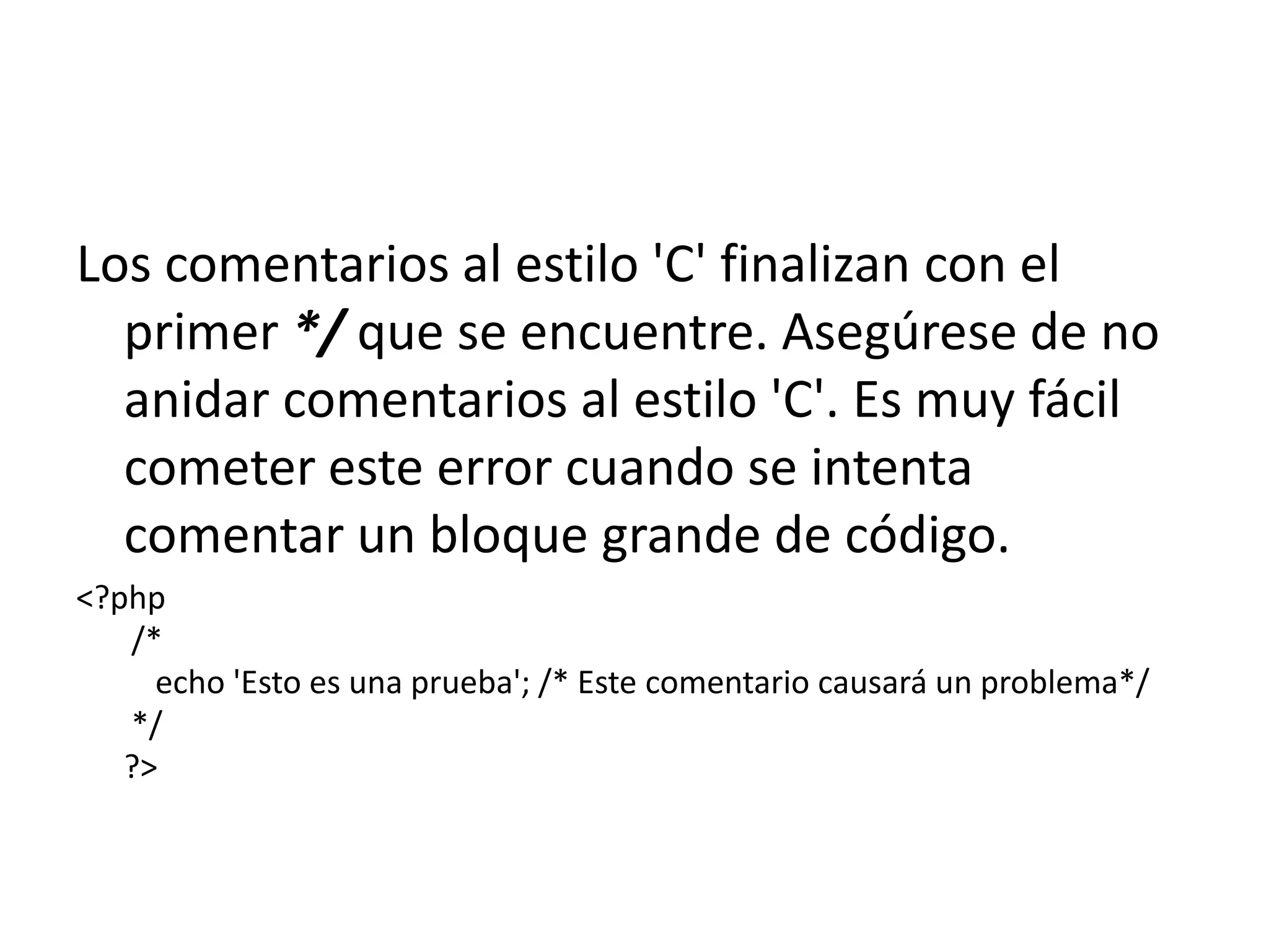 Los comentarios al estilo 'C' finalizan con el
primer */ que se encuentre. Asegúrese de no
anidar comentarios al estilo 'C'. Es muy fácil
cometer este error cuando se intenta
comentar un bloque grande de código.
<?php
/*
echo 'Esto es una prueba'; /* Este comentario causará un problema*/
*/
?>

 
