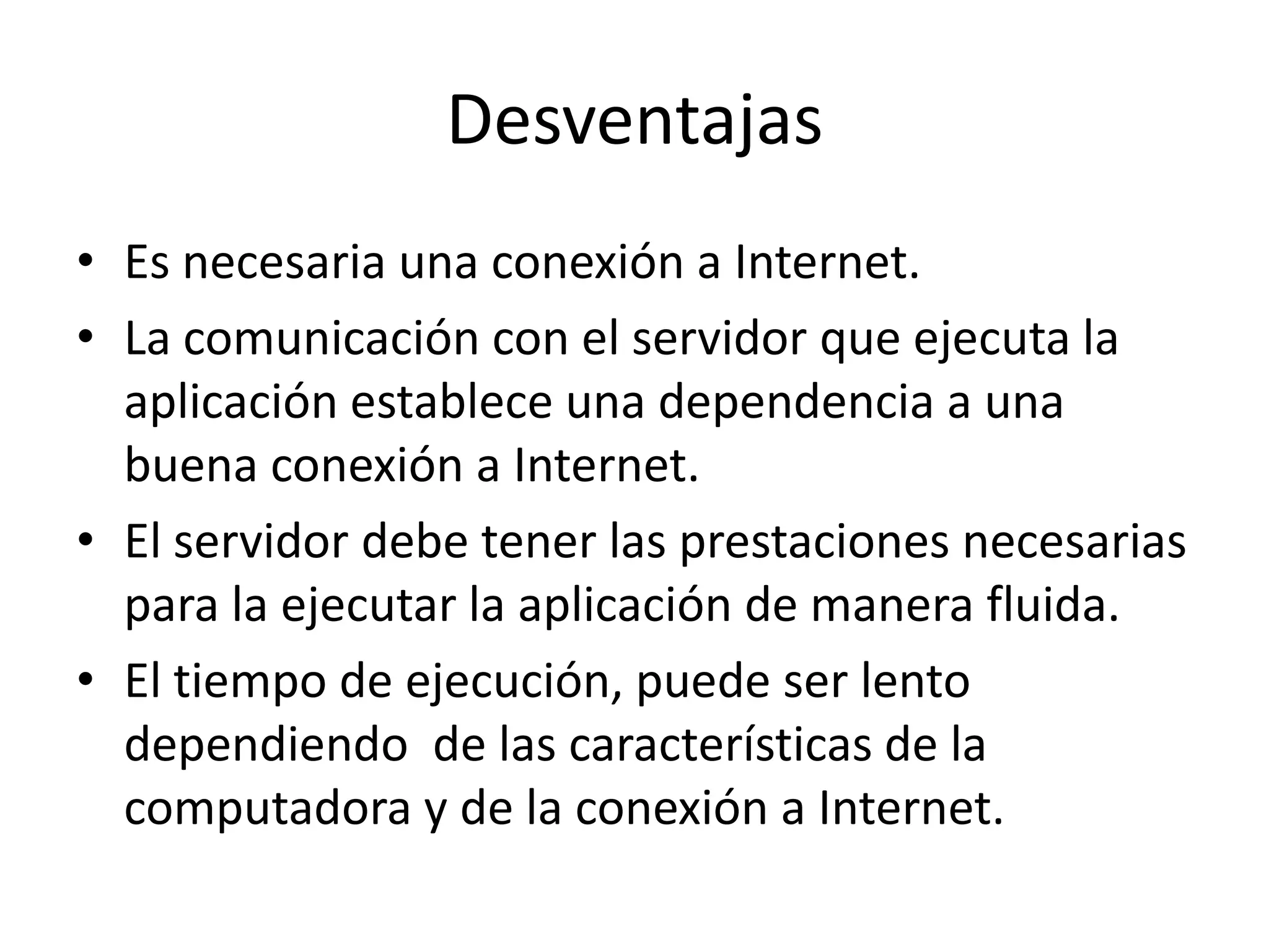 Desventajas
• Es necesaria una conexión a Internet.
• La comunicación con el servidor que ejecuta la
aplicación establece una dependencia a una
buena conexión a Internet.
• El servidor debe tener las prestaciones necesarias
para la ejecutar la aplicación de manera fluida.
• El tiempo de ejecución, puede ser lento
dependiendo de las características de la
computadora y de la conexión a Internet.

 