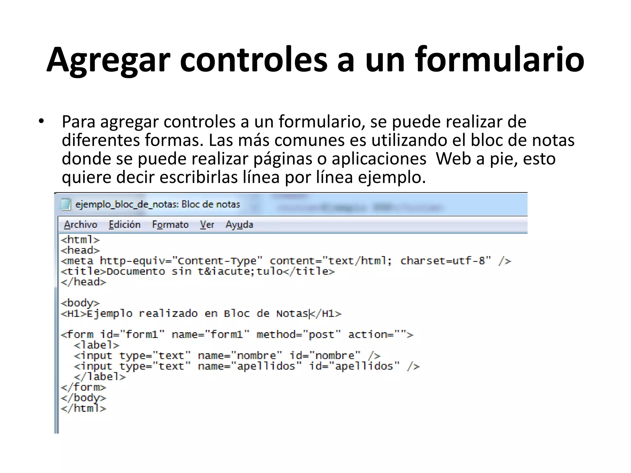 Agregar controles a un formulario
• Para agregar controles a un formulario, se puede realizar de
diferentes formas. Las más comunes es utilizando el bloc de notas
donde se puede realizar páginas o aplicaciones Web a pie, esto
quiere decir escribirlas línea por línea ejemplo.

 