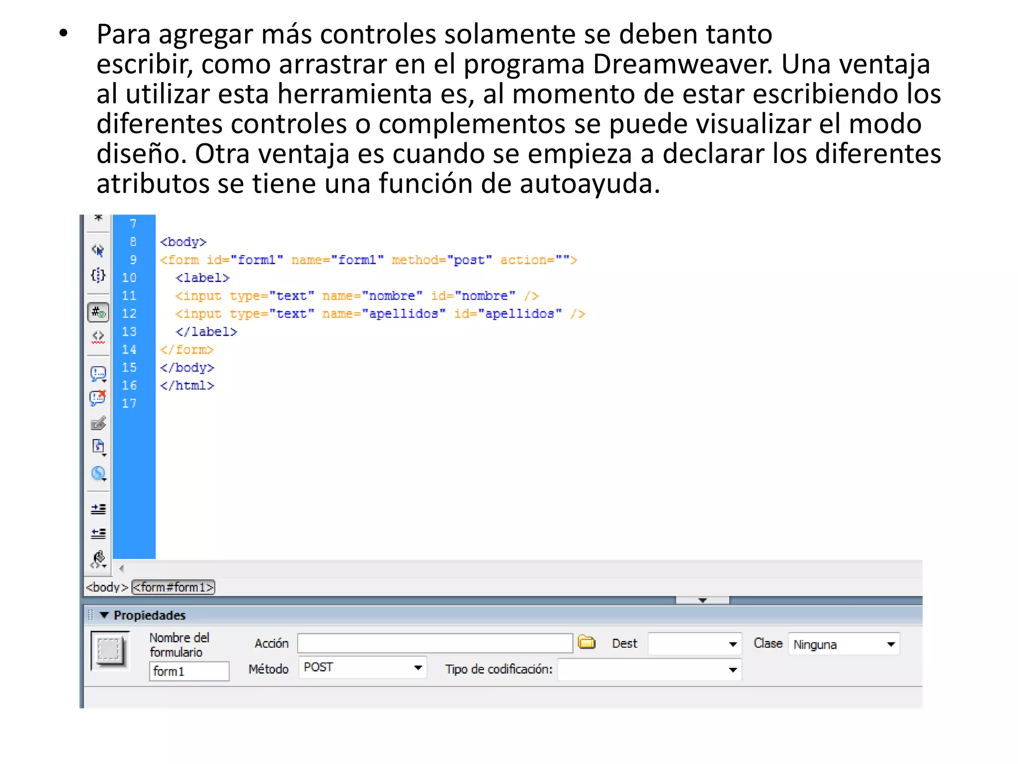 • Para agregar más controles solamente se deben tanto
escribir, como arrastrar en el programa Dreamweaver. Una ventaja
al utilizar esta herramienta es, al momento de estar escribiendo los
diferentes controles o complementos se puede visualizar el modo
diseño. Otra ventaja es cuando se empieza a declarar los diferentes
atributos se tiene una función de autoayuda.

 