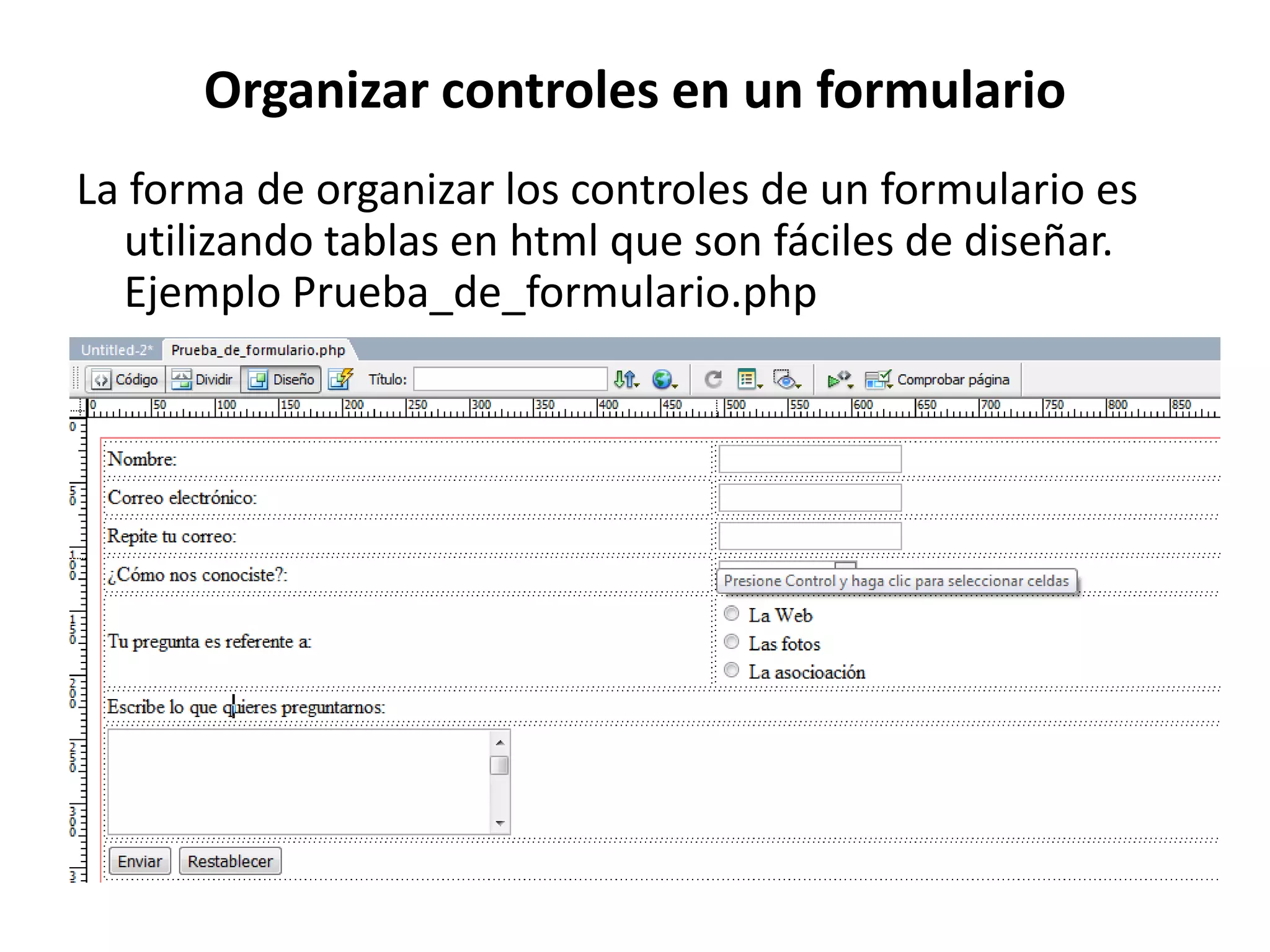 Organizar controles en un formulario
La forma de organizar los controles de un formulario es
utilizando tablas en html que son fáciles de diseñar.
Ejemplo Prueba_de_formulario.php

 
