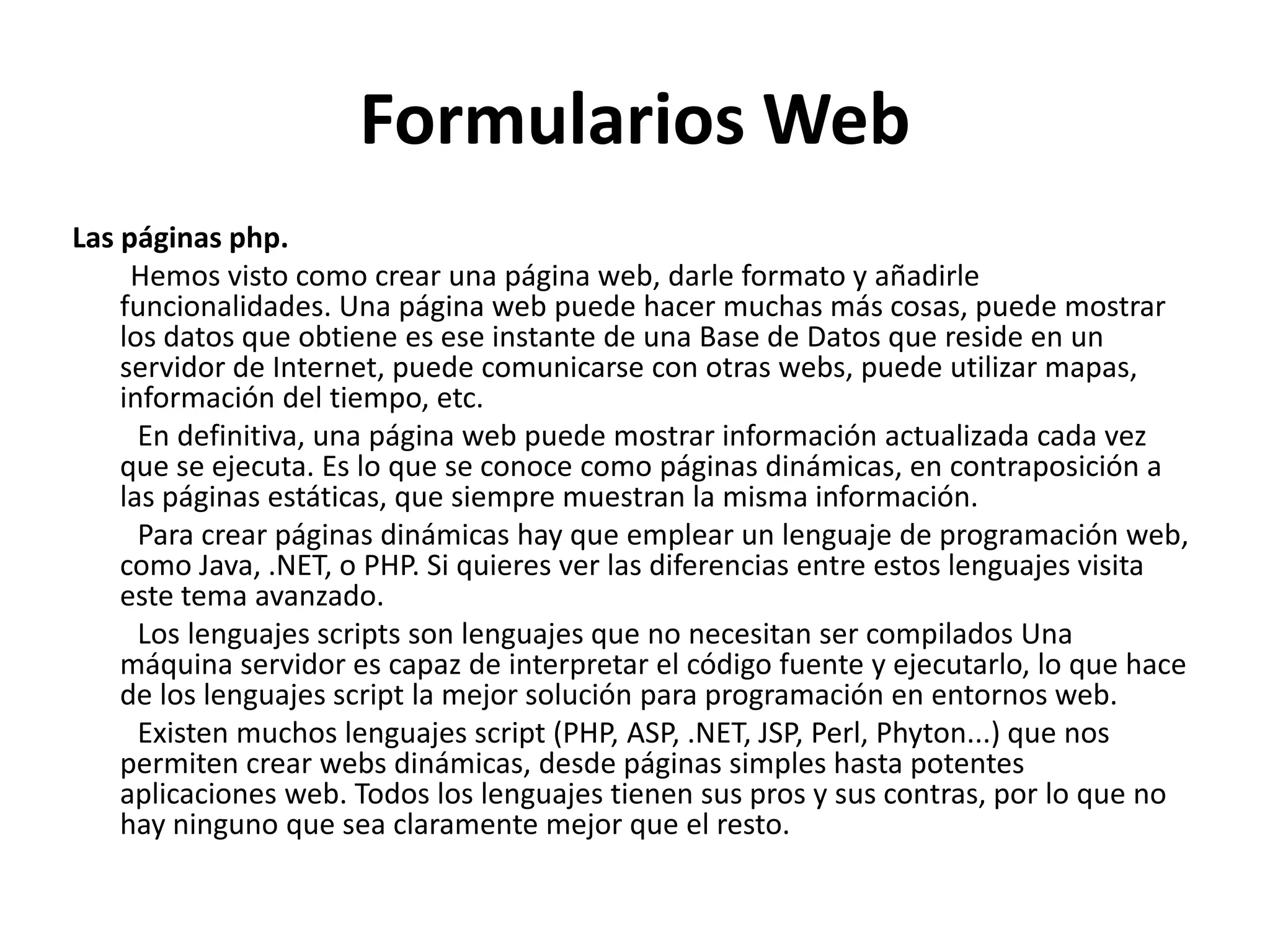 Formularios Web
Las páginas php.
Hemos visto como crear una página web, darle formato y añadirle
funcionalidades. Una página web puede hacer muchas más cosas, puede mostrar
los datos que obtiene es ese instante de una Base de Datos que reside en un
servidor de Internet, puede comunicarse con otras webs, puede utilizar mapas,
información del tiempo, etc.
En definitiva, una página web puede mostrar información actualizada cada vez
que se ejecuta. Es lo que se conoce como páginas dinámicas, en contraposición a
las páginas estáticas, que siempre muestran la misma información.
Para crear páginas dinámicas hay que emplear un lenguaje de programación web,
como Java, .NET, o PHP. Si quieres ver las diferencias entre estos lenguajes visita
este tema avanzado.
Los lenguajes scripts son lenguajes que no necesitan ser compilados Una
máquina servidor es capaz de interpretar el código fuente y ejecutarlo, lo que hace
de los lenguajes script la mejor solución para programación en entornos web.
Existen muchos lenguajes script (PHP, ASP, .NET, JSP, Perl, Phyton...) que nos
permiten crear webs dinámicas, desde páginas simples hasta potentes
aplicaciones web. Todos los lenguajes tienen sus pros y sus contras, por lo que no
hay ninguno que sea claramente mejor que el resto.

 