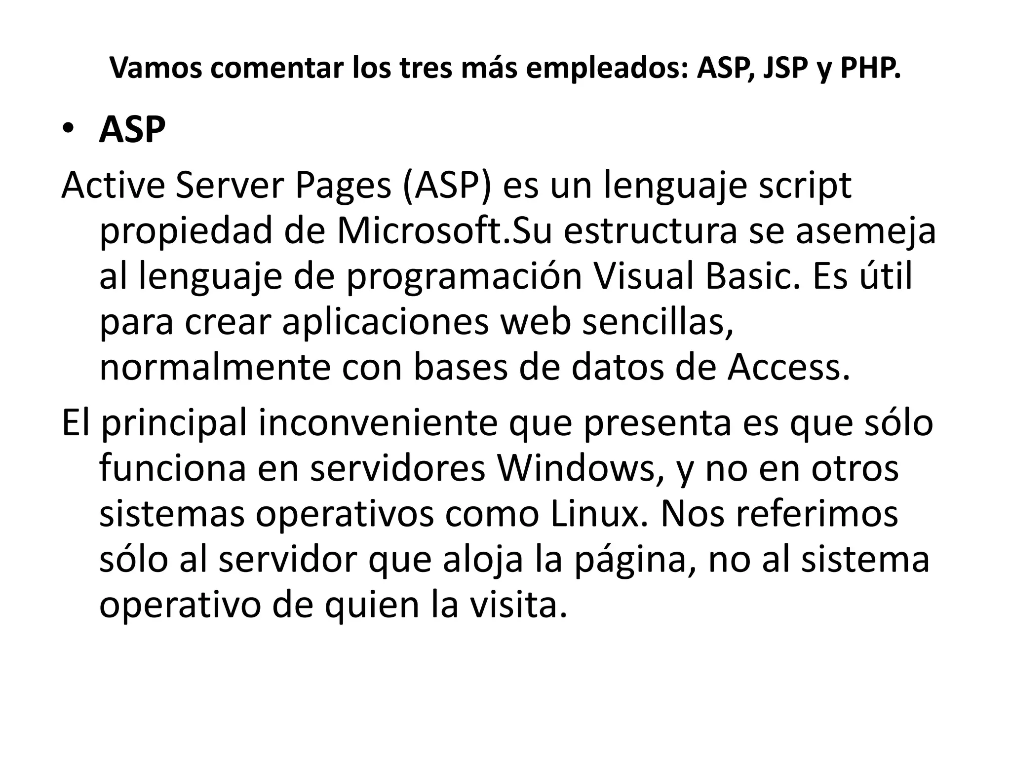Vamos comentar los tres más empleados: ASP, JSP y PHP.

• ASP
Active Server Pages (ASP) es un lenguaje script
propiedad de Microsoft.Su estructura se asemeja
al lenguaje de programación Visual Basic. Es útil
para crear aplicaciones web sencillas,
normalmente con bases de datos de Access.
El principal inconveniente que presenta es que sólo
funciona en servidores Windows, y no en otros
sistemas operativos como Linux. Nos referimos
sólo al servidor que aloja la página, no al sistema
operativo de quien la visita.

 