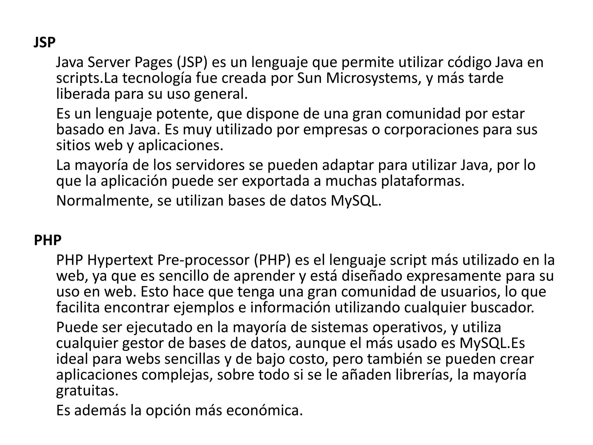 JSP
Java Server Pages (JSP) es un lenguaje que permite utilizar código Java en
scripts.La tecnología fue creada por Sun Microsystems, y más tarde
liberada para su uso general.
Es un lenguaje potente, que dispone de una gran comunidad por estar
basado en Java. Es muy utilizado por empresas o corporaciones para sus
sitios web y aplicaciones.
La mayoría de los servidores se pueden adaptar para utilizar Java, por lo
que la aplicación puede ser exportada a muchas plataformas.
Normalmente, se utilizan bases de datos MySQL.
PHP
PHP Hypertext Pre-processor (PHP) es el lenguaje script más utilizado en la
web, ya que es sencillo de aprender y está diseñado expresamente para su
uso en web. Esto hace que tenga una gran comunidad de usuarios, lo que
facilita encontrar ejemplos e información utilizando cualquier buscador.
Puede ser ejecutado en la mayoría de sistemas operativos, y utiliza
cualquier gestor de bases de datos, aunque el más usado es MySQL.Es
ideal para webs sencillas y de bajo costo, pero también se pueden crear
aplicaciones complejas, sobre todo si se le añaden librerías, la mayoría
gratuitas.
Es además la opción más económica.

 