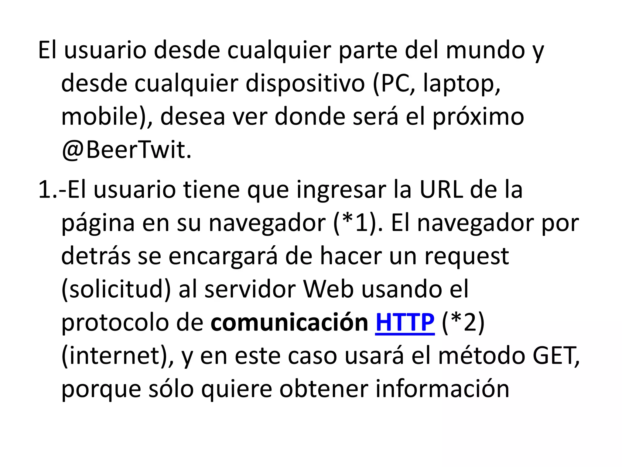 El usuario desde cualquier parte del mundo y
desde cualquier dispositivo (PC, laptop,
mobile), desea ver donde será el próximo
@BeerTwit.
1.-El usuario tiene que ingresar la URL de la
página en su navegador (*1). El navegador por
detrás se encargará de hacer un request
(solicitud) al servidor Web usando el
protocolo de comunicación HTTP (*2)
(internet), y en este caso usará el método GET,
porque sólo quiere obtener información

 