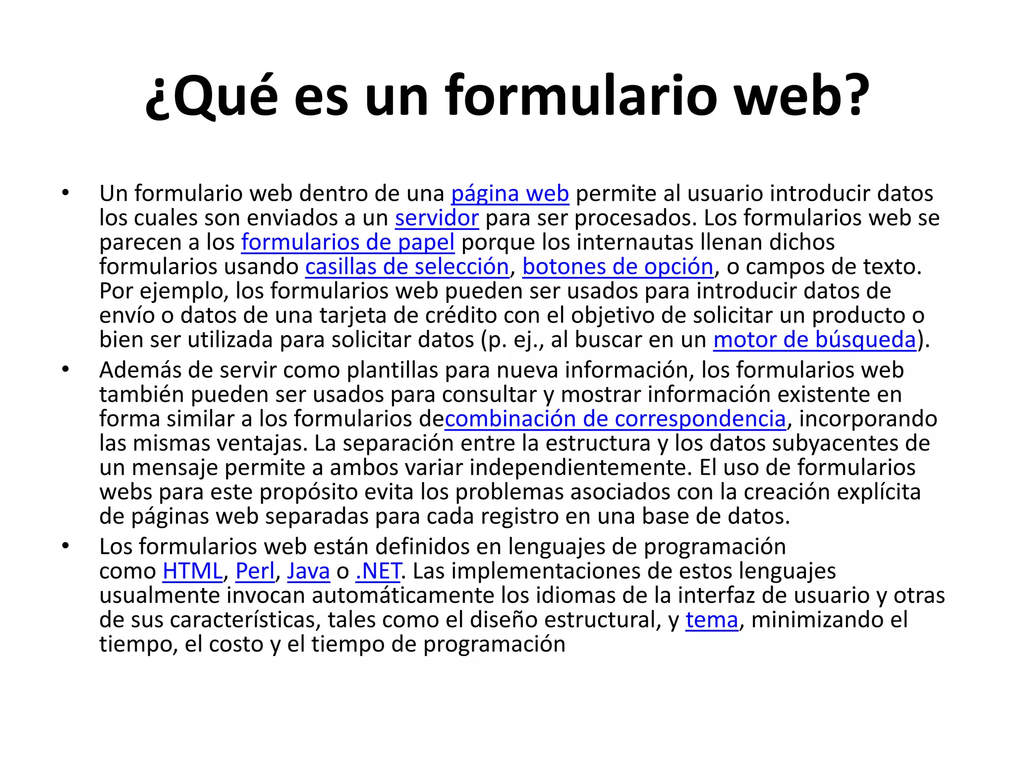 ¿Qué es un formulario web?
•

•

•

Un formulario web dentro de una página web permite al usuario introducir datos
los cuales son enviados a un servidor para ser procesados. Los formularios web se
parecen a los formularios de papel porque los internautas llenan dichos
formularios usando casillas de selección, botones de opción, o campos de texto.
Por ejemplo, los formularios web pueden ser usados para introducir datos de
envío o datos de una tarjeta de crédito con el objetivo de solicitar un producto o
bien ser utilizada para solicitar datos (p. ej., al buscar en un motor de búsqueda).
Además de servir como plantillas para nueva información, los formularios web
también pueden ser usados para consultar y mostrar información existente en
forma similar a los formularios decombinación de correspondencia, incorporando
las mismas ventajas. La separación entre la estructura y los datos subyacentes de
un mensaje permite a ambos variar independientemente. El uso de formularios
webs para este propósito evita los problemas asociados con la creación explícita
de páginas web separadas para cada registro en una base de datos.
Los formularios web están definidos en lenguajes de programación
como HTML, Perl, Java o .NET. Las implementaciones de estos lenguajes
usualmente invocan automáticamente los idiomas de la interfaz de usuario y otras
de sus características, tales como el diseño estructural, y tema, minimizando el
tiempo, el costo y el tiempo de programación

 