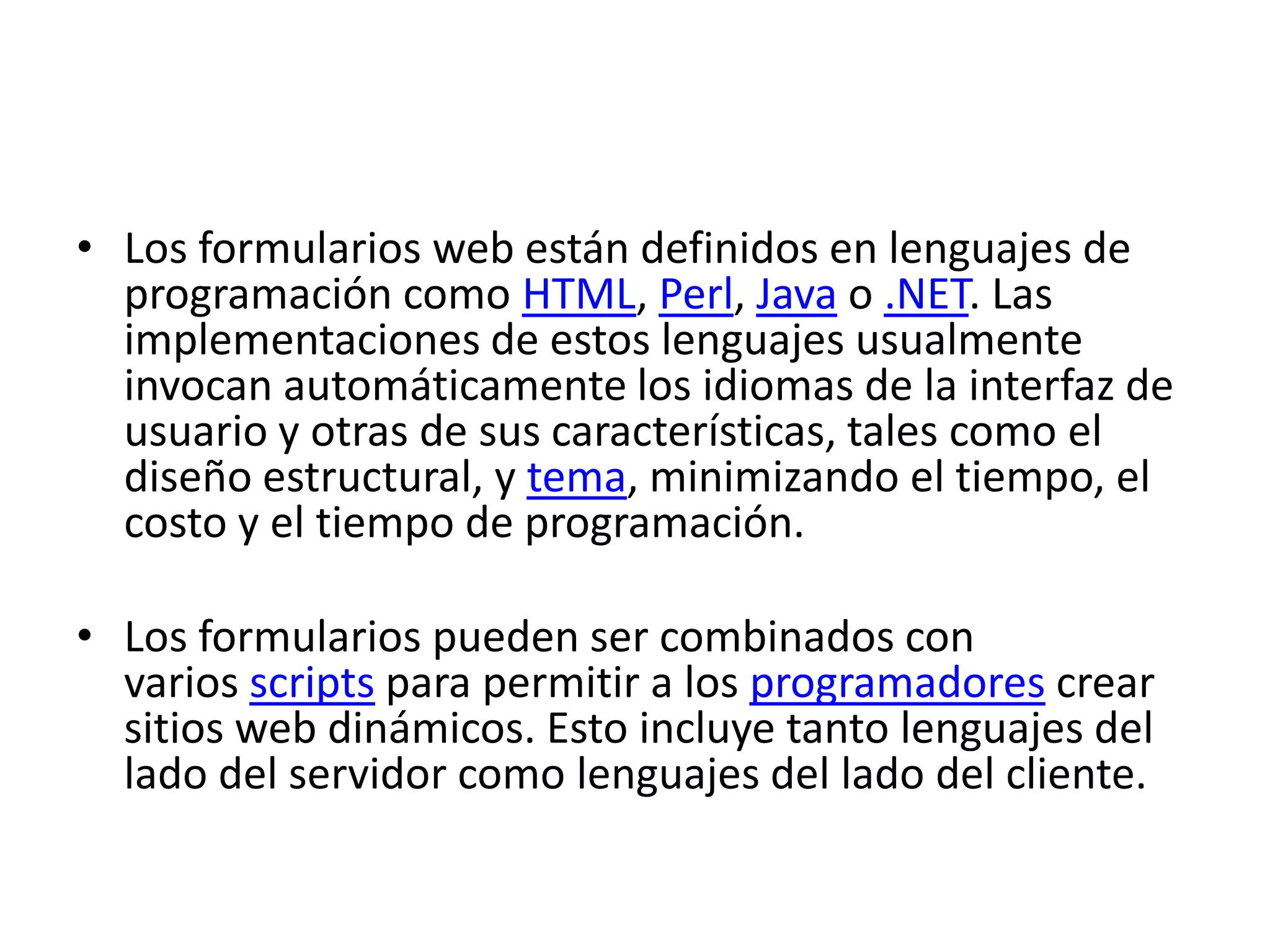 • Los formularios web están definidos en lenguajes de
programación como HTML, Perl, Java o .NET. Las
implementaciones de estos lenguajes usualmente
invocan automáticamente los idiomas de la interfaz de
usuario y otras de sus características, tales como el
diseño estructural, y tema, minimizando el tiempo, el
costo y el tiempo de programación.
• Los formularios pueden ser combinados con
varios scripts para permitir a los programadores crear
sitios web dinámicos. Esto incluye tanto lenguajes del
lado del servidor como lenguajes del lado del cliente.

 