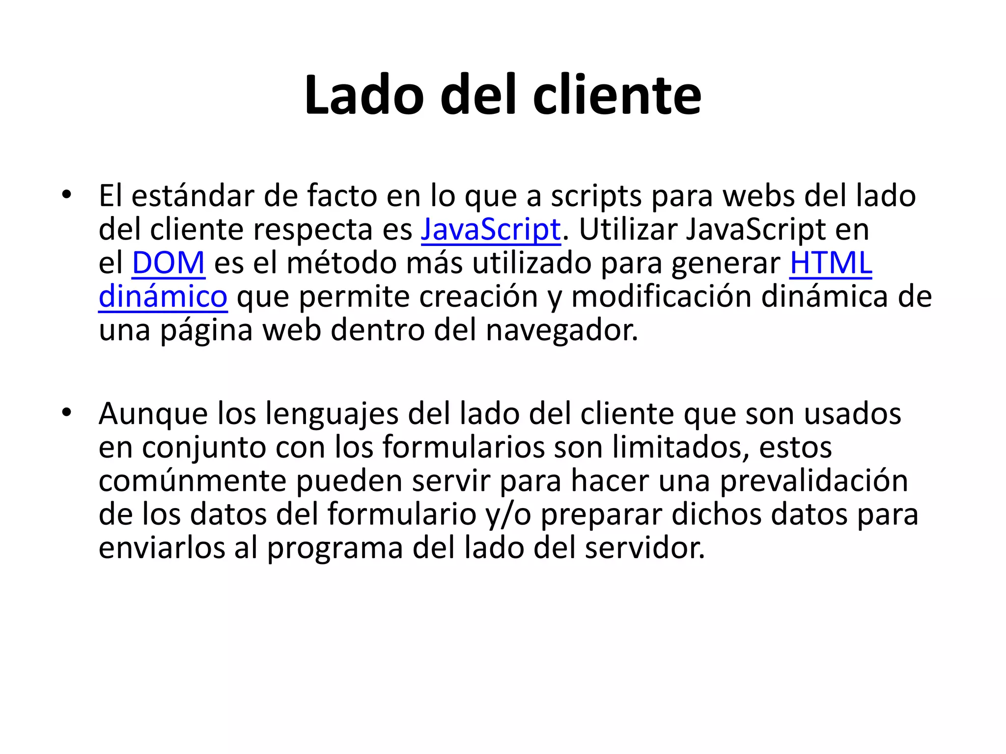 Lado del cliente
• El estándar de facto en lo que a scripts para webs del lado
del cliente respecta es JavaScript. Utilizar JavaScript en
el DOM es el método más utilizado para generar HTML
dinámico que permite creación y modificación dinámica de
una página web dentro del navegador.

• Aunque los lenguajes del lado del cliente que son usados
en conjunto con los formularios son limitados, estos
comúnmente pueden servir para hacer una prevalidación
de los datos del formulario y/o preparar dichos datos para
enviarlos al programa del lado del servidor.

 